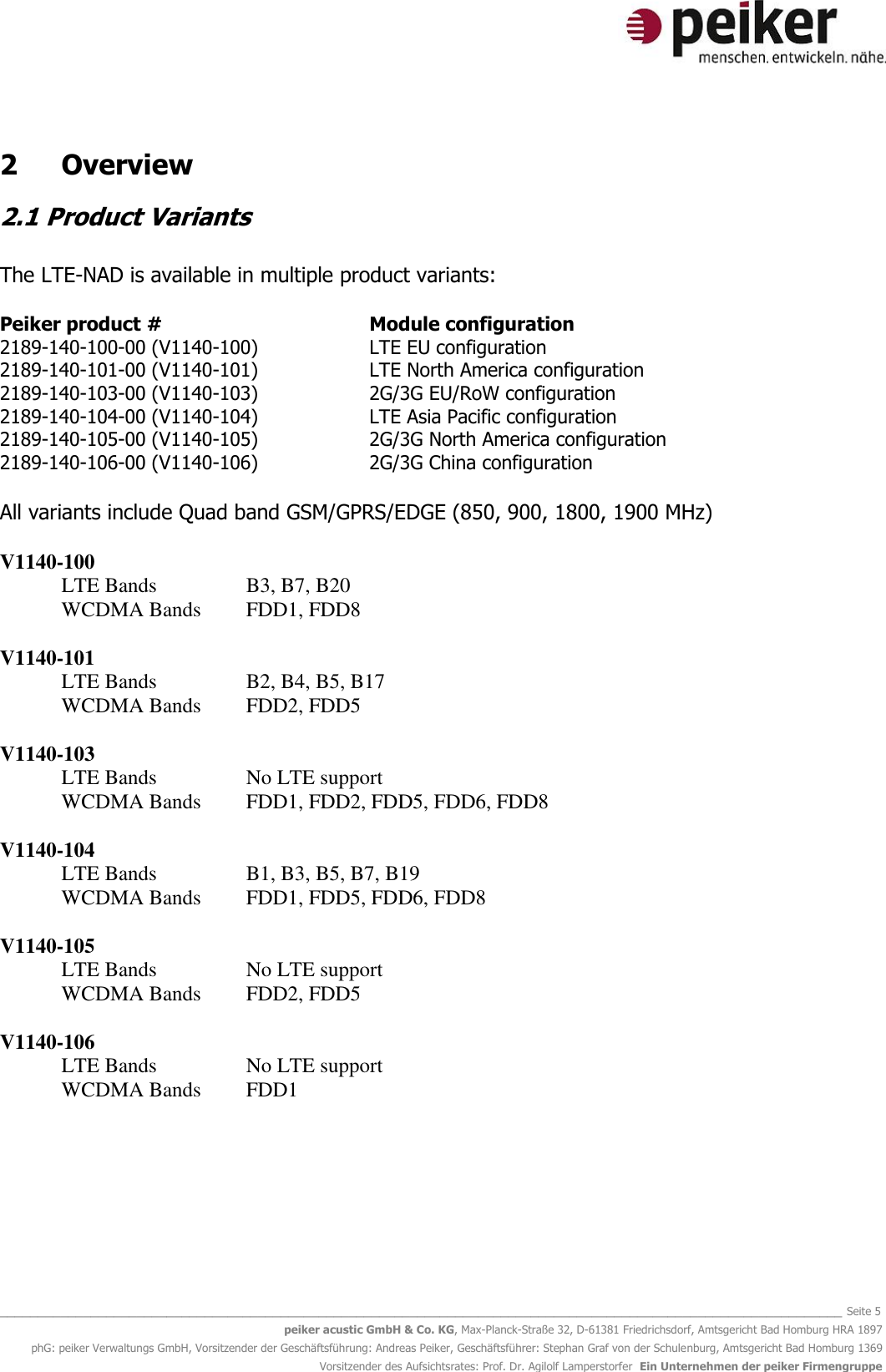   _______________________________________________________________________________________________________________ Seite 5 peiker acustic GmbH &amp; Co. KG, Max-Planck-Straße 32, D-61381 Friedrichsdorf, Amtsgericht Bad Homburg HRA 1897 phG: peiker Verwaltungs GmbH, Vorsitzender der Geschäftsführung: Andreas Peiker, Geschäftsführer: Stephan Graf von der Schulenburg, Amtsgericht Bad Homburg 1369 Vorsitzender des Aufsichtsrates: Prof. Dr. Agilolf Lamperstorfer  Ein Unternehmen der peiker Firmengruppe 2  Overview 2.1 Product Variants  The LTE-NAD is available in multiple product variants:  Peiker product #        Module configuration 2189-140-100-00 (V1140-100)    LTE EU configuration 2189-140-101-00 (V1140-101)    LTE North America configuration 2189-140-103-00 (V1140-103)    2G/3G EU/RoW configuration 2189-140-104-00 (V1140-104)    LTE Asia Pacific configuration 2189-140-105-00 (V1140-105)    2G/3G North America configuration 2189-140-106-00 (V1140-106)    2G/3G China configuration  All variants include Quad band GSM/GPRS/EDGE (850, 900, 1800, 1900 MHz)  V1140-100 LTE Bands    B3, B7, B20 WCDMA Bands  FDD1, FDD8   V1140-101 LTE Bands    B2, B4, B5, B17 WCDMA Bands  FDD2, FDD5   V1140-103 LTE Bands    No LTE support WCDMA Bands  FDD1, FDD2, FDD5, FDD6, FDD8  V1140-104 LTE Bands    B1, B3, B5, B7, B19 WCDMA Bands  FDD1, FDD5, FDD6, FDD8  V1140-105 LTE Bands    No LTE support WCDMA Bands  FDD2, FDD5  V1140-106 LTE Bands    No LTE support WCDMA Bands  FDD1       