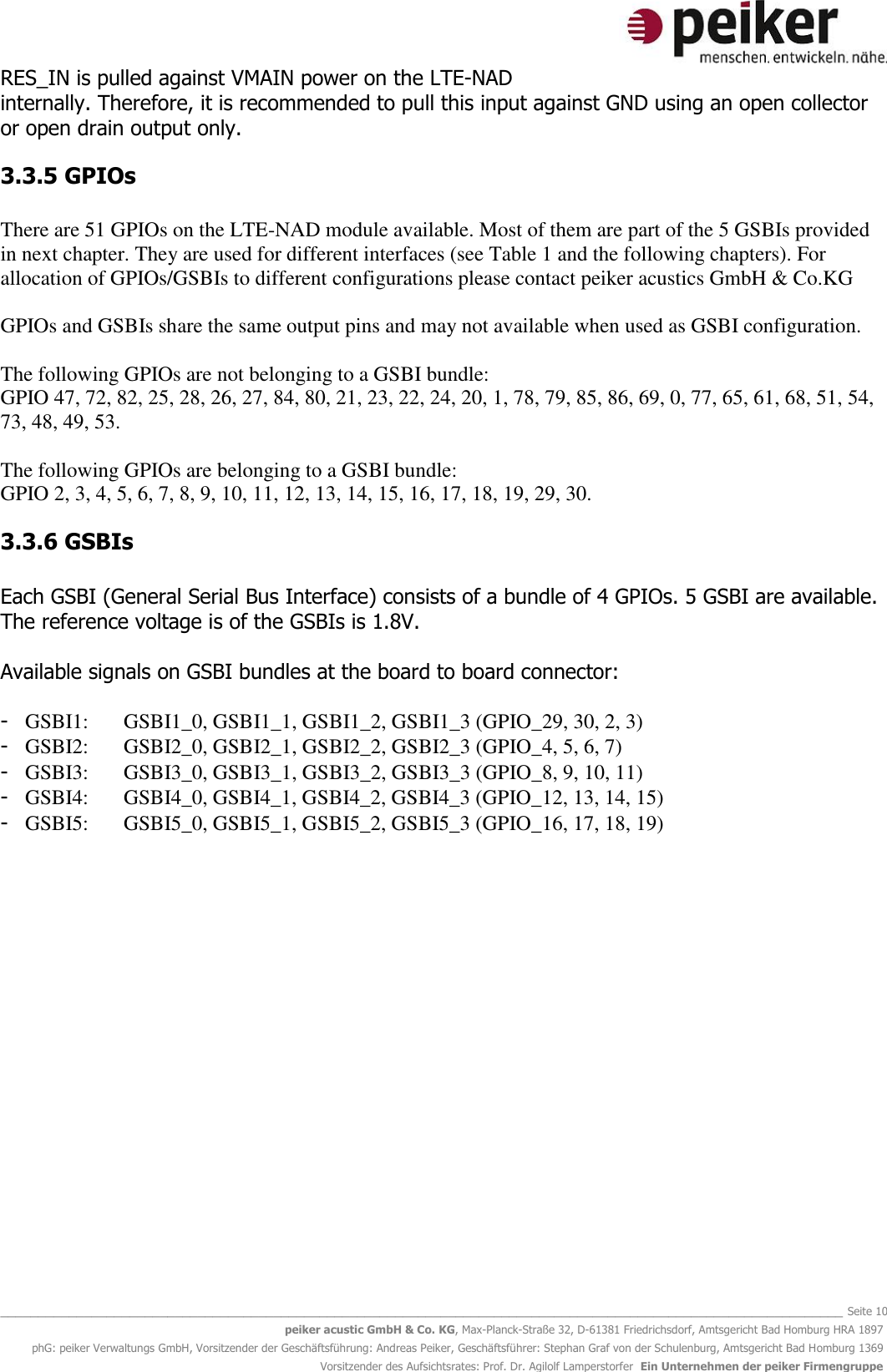   _______________________________________________________________________________________________________________ Seite 10 peiker acustic GmbH &amp; Co. KG, Max-Planck-Straße 32, D-61381 Friedrichsdorf, Amtsgericht Bad Homburg HRA 1897 phG: peiker Verwaltungs GmbH, Vorsitzender der Geschäftsführung: Andreas Peiker, Geschäftsführer: Stephan Graf von der Schulenburg, Amtsgericht Bad Homburg 1369 Vorsitzender des Aufsichtsrates: Prof. Dr. Agilolf Lamperstorfer  Ein Unternehmen der peiker Firmengruppe RES_IN is pulled against VMAIN power on the LTE-NAD internally. Therefore, it is recommended to pull this input against GND using an open collector or open drain output only.  3.3.5 GPIOs  There are 51 GPIOs on the LTE-NAD module available. Most of them are part of the 5 GSBIs provided in next chapter. They are used for different interfaces (see Table 1 and the following chapters). For allocation of GPIOs/GSBIs to different configurations please contact peiker acustics GmbH &amp; Co.KG   GPIOs and GSBIs share the same output pins and may not available when used as GSBI configuration.   The following GPIOs are not belonging to a GSBI bundle:  GPIO 47, 72, 82, 25, 28, 26, 27, 84, 80, 21, 23, 22, 24, 20, 1, 78, 79, 85, 86, 69, 0, 77, 65, 61, 68, 51, 54, 73, 48, 49, 53.  The following GPIOs are belonging to a GSBI bundle: GPIO 2, 3, 4, 5, 6, 7, 8, 9, 10, 11, 12, 13, 14, 15, 16, 17, 18, 19, 29, 30. 3.3.6 GSBIs  Each GSBI (General Serial Bus Interface) consists of a bundle of 4 GPIOs. 5 GSBI are available. The reference voltage is of the GSBIs is 1.8V.   Available signals on GSBI bundles at the board to board connector:  - GSBI1:  GSBI1_0, GSBI1_1, GSBI1_2, GSBI1_3 (GPIO_29, 30, 2, 3) - GSBI2:  GSBI2_0, GSBI2_1, GSBI2_2, GSBI2_3 (GPIO_4, 5, 6, 7) - GSBI3:  GSBI3_0, GSBI3_1, GSBI3_2, GSBI3_3 (GPIO_8, 9, 10, 11) - GSBI4:  GSBI4_0, GSBI4_1, GSBI4_2, GSBI4_3 (GPIO_12, 13, 14, 15) - GSBI5:  GSBI5_0, GSBI5_1, GSBI5_2, GSBI5_3 (GPIO_16, 17, 18, 19)   