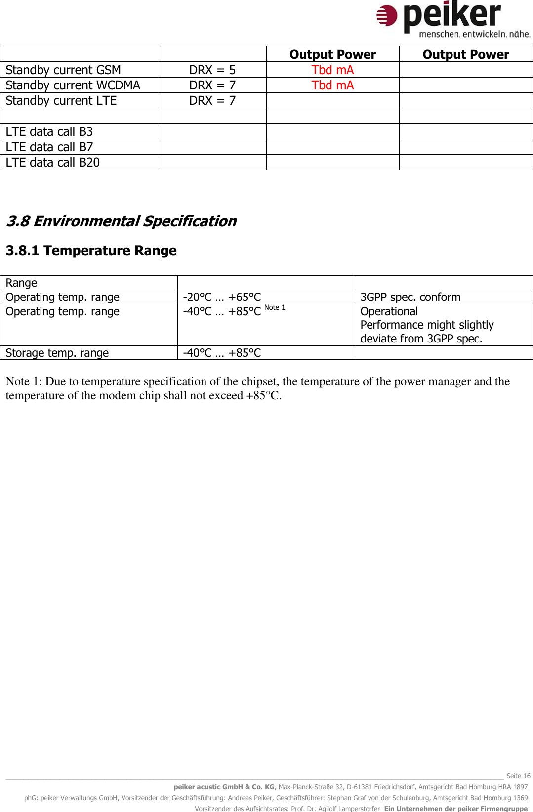   _______________________________________________________________________________________________________________ Seite 16 peiker acustic GmbH &amp; Co. KG, Max-Planck-Straße 32, D-61381 Friedrichsdorf, Amtsgericht Bad Homburg HRA 1897 phG: peiker Verwaltungs GmbH, Vorsitzender der Geschäftsführung: Andreas Peiker, Geschäftsführer: Stephan Graf von der Schulenburg, Amtsgericht Bad Homburg 1369 Vorsitzender des Aufsichtsrates: Prof. Dr. Agilolf Lamperstorfer  Ein Unternehmen der peiker Firmengruppe   Output Power Output Power Standby current GSM DRX = 5 Tbd mA  Standby current WCDMA DRX = 7 Tbd mA  Standby current LTE DRX = 7       LTE data call B3    LTE data call B7    LTE data call B20     3.8 Environmental Specification 3.8.1 Temperature Range  Range   Operating temp. range -20°C … +65°C 3GPP spec. conform Operating temp. range -40°C … +85°C Note 1 Operational  Performance might slightly deviate from 3GPP spec. Storage temp. range -40°C … +85°C    Note 1: Due to temperature specification of the chipset, the temperature of the power manager and the temperature of the modem chip shall not exceed +85°C.      