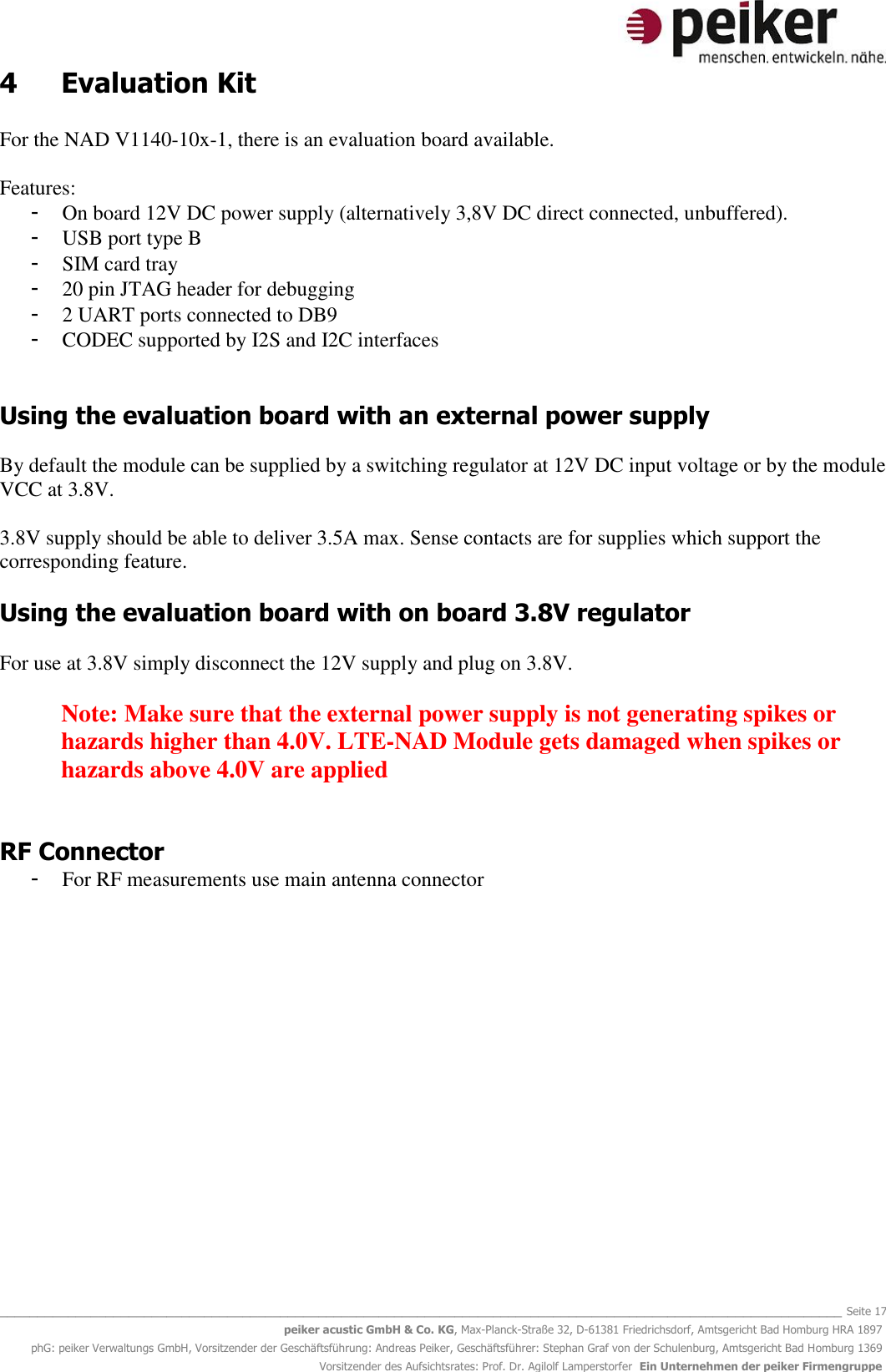   _______________________________________________________________________________________________________________ Seite 17 peiker acustic GmbH &amp; Co. KG, Max-Planck-Straße 32, D-61381 Friedrichsdorf, Amtsgericht Bad Homburg HRA 1897 phG: peiker Verwaltungs GmbH, Vorsitzender der Geschäftsführung: Andreas Peiker, Geschäftsführer: Stephan Graf von der Schulenburg, Amtsgericht Bad Homburg 1369 Vorsitzender des Aufsichtsrates: Prof. Dr. Agilolf Lamperstorfer  Ein Unternehmen der peiker Firmengruppe 4  Evaluation Kit  For the NAD V1140-10x-1, there is an evaluation board available.  Features: - On board 12V DC power supply (alternatively 3,8V DC direct connected, unbuffered).  - USB port type B  - SIM card tray - 20 pin JTAG header for debugging - 2 UART ports connected to DB9  - CODEC supported by I2S and I2C interfaces   Using the evaluation board with an external power supply  By default the module can be supplied by a switching regulator at 12V DC input voltage or by the module VCC at 3.8V.   3.8V supply should be able to deliver 3.5A max. Sense contacts are for supplies which support the corresponding feature.  Using the evaluation board with on board 3.8V regulator  For use at 3.8V simply disconnect the 12V supply and plug on 3.8V.  Note: Make sure that the external power supply is not generating spikes or hazards higher than 4.0V. LTE-NAD Module gets damaged when spikes or hazards above 4.0V are applied   RF Connector - For RF measurements use main antenna connector   