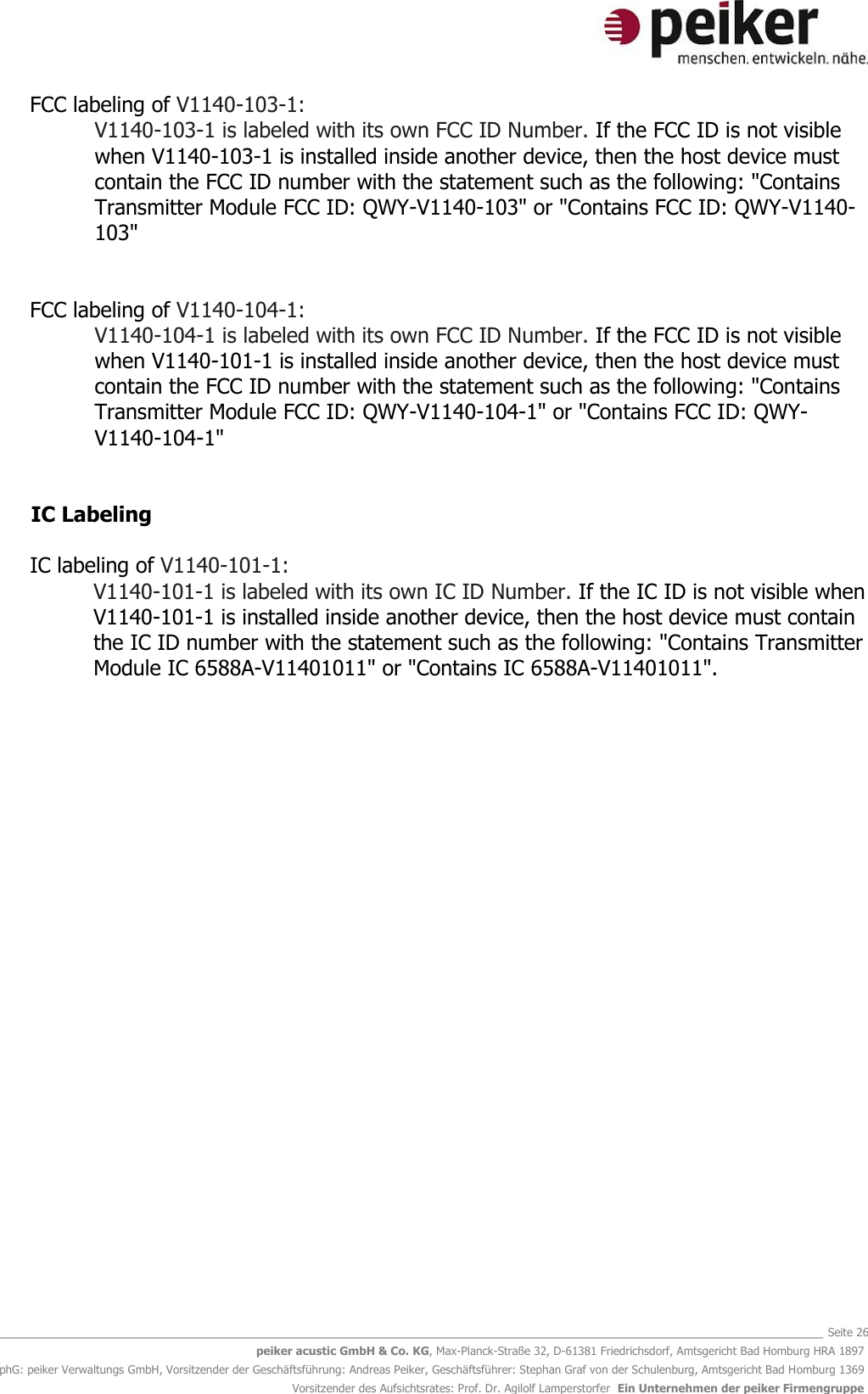   _______________________________________________________________________________________________________________ Seite 26 peiker acustic GmbH &amp; Co. KG, Max-Planck-Straße 32, D-61381 Friedrichsdorf, Amtsgericht Bad Homburg HRA 1897 phG: peiker Verwaltungs GmbH, Vorsitzender der Geschäftsführung: Andreas Peiker, Geschäftsführer: Stephan Graf von der Schulenburg, Amtsgericht Bad Homburg 1369 Vorsitzender des Aufsichtsrates: Prof. Dr. Agilolf Lamperstorfer  Ein Unternehmen der peiker Firmengruppe  FCC labeling of V1140-103-1: V1140-103-1 is labeled with its own FCC ID Number. If the FCC ID is not visible when V1140-103-1 is installed inside another device, then the host device must contain the FCC ID number with the statement such as the following: &quot;Contains Transmitter Module FCC ID: QWY-V1140-103&quot; or &quot;Contains FCC ID: QWY-V1140-103&quot;   FCC labeling of V1140-104-1: V1140-104-1 is labeled with its own FCC ID Number. If the FCC ID is not visible when V1140-101-1 is installed inside another device, then the host device must contain the FCC ID number with the statement such as the following: &quot;Contains Transmitter Module FCC ID: QWY-V1140-104-1&quot; or &quot;Contains FCC ID: QWY-V1140-104-1&quot;   IC Labeling   IC labeling of V1140-101-1: V1140-101-1 is labeled with its own IC ID Number. If the IC ID is not visible when V1140-101-1 is installed inside another device, then the host device must contain the IC ID number with the statement such as the following: &quot;Contains Transmitter Module IC 6588A-V11401011&quot; or &quot;Contains IC 6588A-V11401011&quot;.               