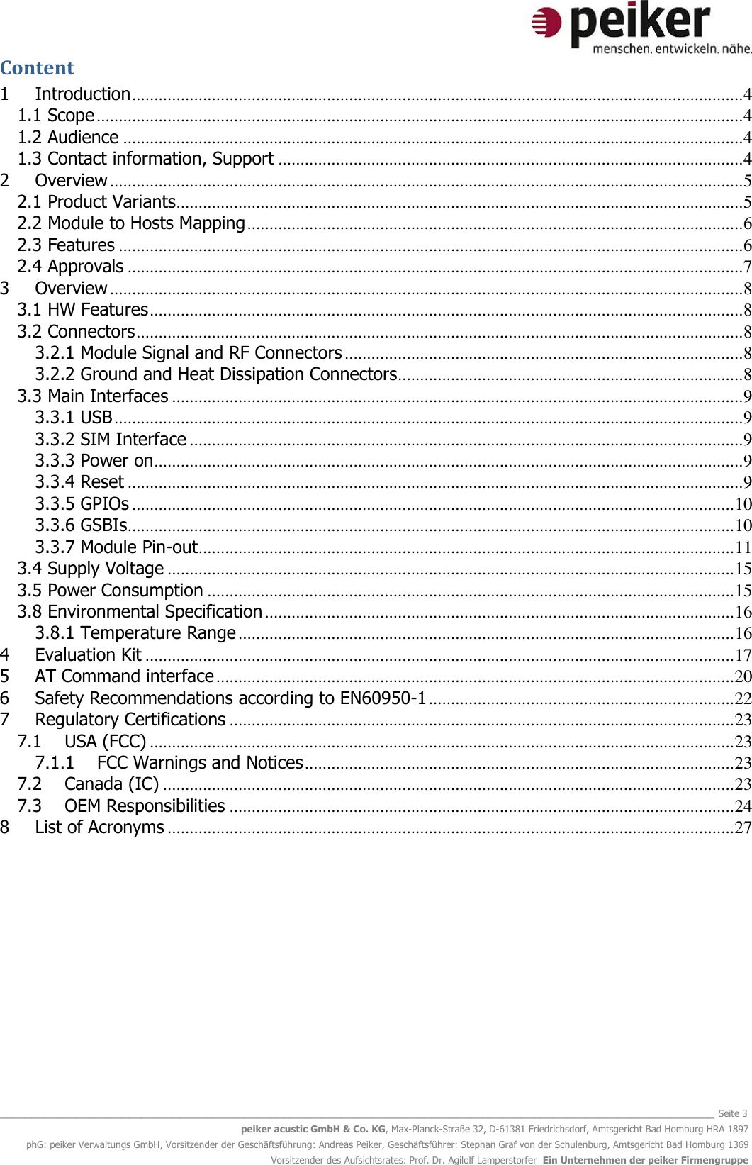   _______________________________________________________________________________________________________________ Seite 3 peiker acustic GmbH &amp; Co. KG, Max-Planck-Straße 32, D-61381 Friedrichsdorf, Amtsgericht Bad Homburg HRA 1897 phG: peiker Verwaltungs GmbH, Vorsitzender der Geschäftsführung: Andreas Peiker, Geschäftsführer: Stephan Graf von der Schulenburg, Amtsgericht Bad Homburg 1369 Vorsitzender des Aufsichtsrates: Prof. Dr. Agilolf Lamperstorfer  Ein Unternehmen der peiker Firmengruppe Content 1 Introduction .......................................................................................................................................... 4 1.1 Scope .................................................................................................................................................. 4 1.2 Audience ............................................................................................................................................ 4 1.3 Contact information, Support ......................................................................................................... 4 2 Overview ............................................................................................................................................... 5 2.1 Product Variants ................................................................................................................................ 5 2.2 Module to Hosts Mapping ................................................................................................................ 6 2.3 Features ............................................................................................................................................. 6 2.4 Approvals ........................................................................................................................................... 7 3 Overview ............................................................................................................................................... 8 3.1 HW Features ...................................................................................................................................... 8 3.2 Connectors ......................................................................................................................................... 8 3.2.1 Module Signal and RF Connectors .......................................................................................... 8 3.2.2 Ground and Heat Dissipation Connectors .............................................................................. 8 3.3 Main Interfaces ................................................................................................................................. 9 3.3.1 USB .............................................................................................................................................. 9 3.3.2 SIM Interface ............................................................................................................................. 9 3.3.3 Power on ..................................................................................................................................... 9 3.3.4 Reset ........................................................................................................................................... 9 3.3.5 GPIOs ........................................................................................................................................ 10 3.3.6 GSBIs ......................................................................................................................................... 10 3.3.7 Module Pin-out ......................................................................................................................... 11 3.4 Supply Voltage ................................................................................................................................ 15 3.5 Power Consumption ....................................................................................................................... 15 3.8 Environmental Specification .......................................................................................................... 16 3.8.1 Temperature Range ................................................................................................................ 16 4 Evaluation Kit ..................................................................................................................................... 17 5 AT Command interface ..................................................................................................................... 20 6 Safety Recommendations according to EN60950-1 ..................................................................... 22 7  Regulatory Certifications .................................................................................................................. 23 7.1 USA (FCC) .................................................................................................................................... 23 7.1.1 FCC Warnings and Notices ................................................................................................. 23 7.2 Canada (IC) ................................................................................................................................. 23 7.3 OEM Responsibilities .................................................................................................................. 24 8 List of Acronyms ................................................................................................................................ 27    