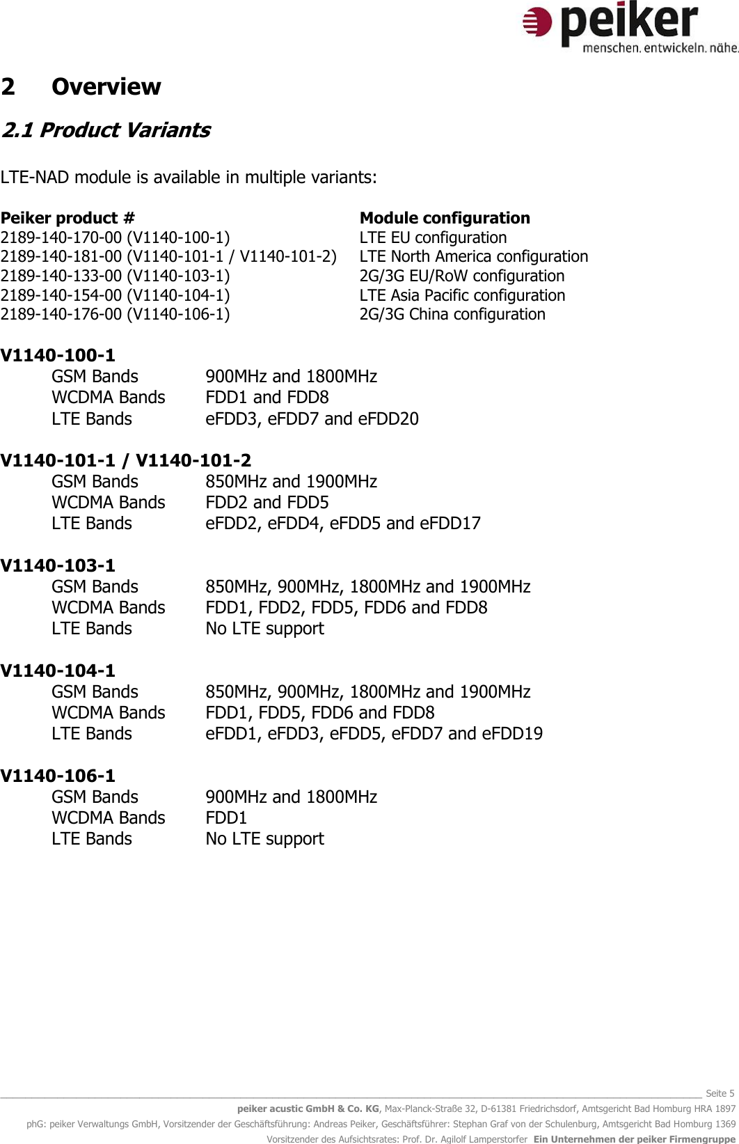   _______________________________________________________________________________________________________________ Seite 5 peiker acustic GmbH &amp; Co. KG, Max-Planck-Straße 32, D-61381 Friedrichsdorf, Amtsgericht Bad Homburg HRA 1897 phG: peiker Verwaltungs GmbH, Vorsitzender der Geschäftsführung: Andreas Peiker, Geschäftsführer: Stephan Graf von der Schulenburg, Amtsgericht Bad Homburg 1369 Vorsitzender des Aufsichtsrates: Prof. Dr. Agilolf Lamperstorfer  Ein Unternehmen der peiker Firmengruppe 2  Overview 2.1 Product Variants  LTE-NAD module is available in multiple variants:  Peiker product #          Module configuration 2189-140-170-00 (V1140-100-1)      LTE EU configuration 2189-140-181-00 (V1140-101-1 / V1140-101-2)  LTE North America configuration 2189-140-133-00 (V1140-103-1)      2G/3G EU/RoW configuration 2189-140-154-00 (V1140-104-1)      LTE Asia Pacific configuration 2189-140-176-00 (V1140-106-1)      2G/3G China configuration  V1140-100-1  GSM Bands      900MHz and 1800MHz WCDMA Bands  FDD1 and FDD8  LTE Bands    eFDD3, eFDD7 and eFDD20  V1140-101-1 / V1140-101-2 GSM Bands     850MHz and 1900MHz  WCDMA Bands  FDD2 and FDD5  LTE Bands    eFDD2, eFDD4, eFDD5 and eFDD17  V1140-103-1 GSM Bands     850MHz, 900MHz, 1800MHz and 1900MHz  WCDMA Bands  FDD1, FDD2, FDD5, FDD6 and FDD8 LTE Bands    No LTE support  V1140-104-1  GSM Bands   850MHz, 900MHz, 1800MHz and 1900MHz WCDMA Bands  FDD1, FDD5, FDD6 and FDD8 LTE Bands    eFDD1, eFDD3, eFDD5, eFDD7 and eFDD19  V1140-106-1 GSM Bands      900MHz and 1800MHz WCDMA Bands  FDD1 LTE Bands    No LTE support        