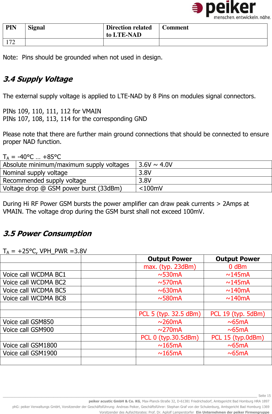   _______________________________________________________________________________________________________________ Seite 15 peiker acustic GmbH &amp; Co. KG, Max-Planck-Straße 32, D-61381 Friedrichsdorf, Amtsgericht Bad Homburg HRA 1897 phG: peiker Verwaltungs GmbH, Vorsitzender der Geschäftsführung: Andreas Peiker, Geschäftsführer: Stephan Graf von der Schulenburg, Amtsgericht Bad Homburg 1369 Vorsitzender des Aufsichtsrates: Prof. Dr. Agilolf Lamperstorfer  Ein Unternehmen der peiker Firmengruppe PIN Signal Direction related to LTE-NAD Comment 172  Note:  Pins should be grounded when not used in design.  3.4 Supply Voltage  The external supply voltage is applied to LTE-NAD by 8 Pins on modules signal connectors.  PINs 109, 110, 111, 112 for VMAIN PINs 107, 108, 113, 114 for the corresponding GND  Please note that there are further main ground connections that should be connected to ensure proper NAD function.  TA = -40°C … +85°C Absolute minimum/maximum supply voltages 3.6V ~ 4.0V Nominal supply voltage 3.8V Recommended supply voltage 3.8V Voltage drop @ GSM power burst (33dBm) &lt;100mV  During Hi RF Power GSM bursts the power amplifier can draw peak currents &gt; 2Amps at VMAIN. The voltage drop during the GSM burst shall not exceed 100mV.  3.5 Power Consumption  TA = +25°C, VPH_PWR =3.8V   Output Power Output Power   max. (typ. 23dBm) 0 dBm Voice call WCDMA BC1  ~530mA ~145mA Voice call WCDMA BC2  ~570mA ~145mA Voice call WCDMA BC5  ~630mA ~140mA Voice call WCDMA BC8  ~580mA ~140mA       PCL 5 (typ. 32.5 dBm) PCL 19 (typ. 5dBm) Voice call GSM850   ~260mA ~65mA Voice call GSM900  ~270mA ~65mA   PCL 0 (typ.30.5dBm) PCL 15 (typ.0dBm) Voice call GSM1800  ~165mA ~65mA Voice call GSM1900  ~165mA ~65mA     
