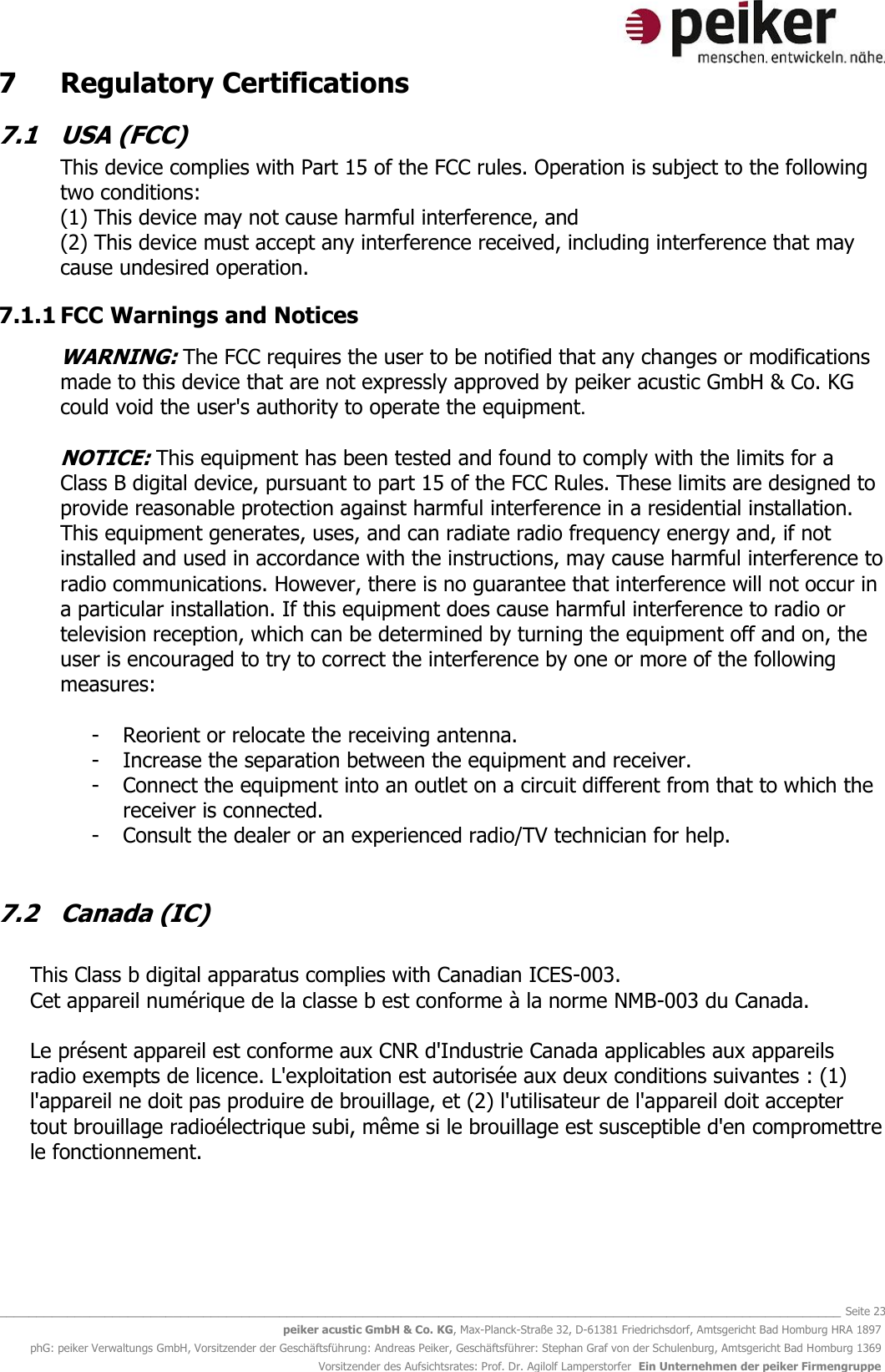   _______________________________________________________________________________________________________________ Seite 23 peiker acustic GmbH &amp; Co. KG, Max-Planck-Straße 32, D-61381 Friedrichsdorf, Amtsgericht Bad Homburg HRA 1897 phG: peiker Verwaltungs GmbH, Vorsitzender der Geschäftsführung: Andreas Peiker, Geschäftsführer: Stephan Graf von der Schulenburg, Amtsgericht Bad Homburg 1369 Vorsitzender des Aufsichtsrates: Prof. Dr. Agilolf Lamperstorfer  Ein Unternehmen der peiker Firmengruppe 7   Regulatory Certifications 7.1  USA (FCC) This device complies with Part 15 of the FCC rules. Operation is subject to the following two conditions: (1) This device may not cause harmful interference, and (2) This device must accept any interference received, including interference that may cause undesired operation. 7.1.1 FCC Warnings and Notices  WARNING: The FCC requires the user to be notified that any changes or modifications made to this device that are not expressly approved by peiker acustic GmbH &amp; Co. KG could void the user&apos;s authority to operate the equipment.  NOTICE: This equipment has been tested and found to comply with the limits for a Class B digital device, pursuant to part 15 of the FCC Rules. These limits are designed to provide reasonable protection against harmful interference in a residential installation. This equipment generates, uses, and can radiate radio frequency energy and, if not installed and used in accordance with the instructions, may cause harmful interference to radio communications. However, there is no guarantee that interference will not occur in a particular installation. If this equipment does cause harmful interference to radio or television reception, which can be determined by turning the equipment off and on, the user is encouraged to try to correct the interference by one or more of the following measures:  - Reorient or relocate the receiving antenna. - Increase the separation between the equipment and receiver. - Connect the equipment into an outlet on a circuit different from that to which the receiver is connected. - Consult the dealer or an experienced radio/TV technician for help.  7.2  Canada (IC)  This Class b digital apparatus complies with Canadian ICES-003. Cet appareil numérique de la classe b est conforme à la norme NMB-003 du Canada.  Le présent appareil est conforme aux CNR d&apos;Industrie Canada applicables aux appareils radio exempts de licence. L&apos;exploitation est autorisée aux deux conditions suivantes : (1) l&apos;appareil ne doit pas produire de brouillage, et (2) l&apos;utilisateur de l&apos;appareil doit accepter tout brouillage radioélectrique subi, même si le brouillage est susceptible d&apos;en compromettre le fonctionnement.  