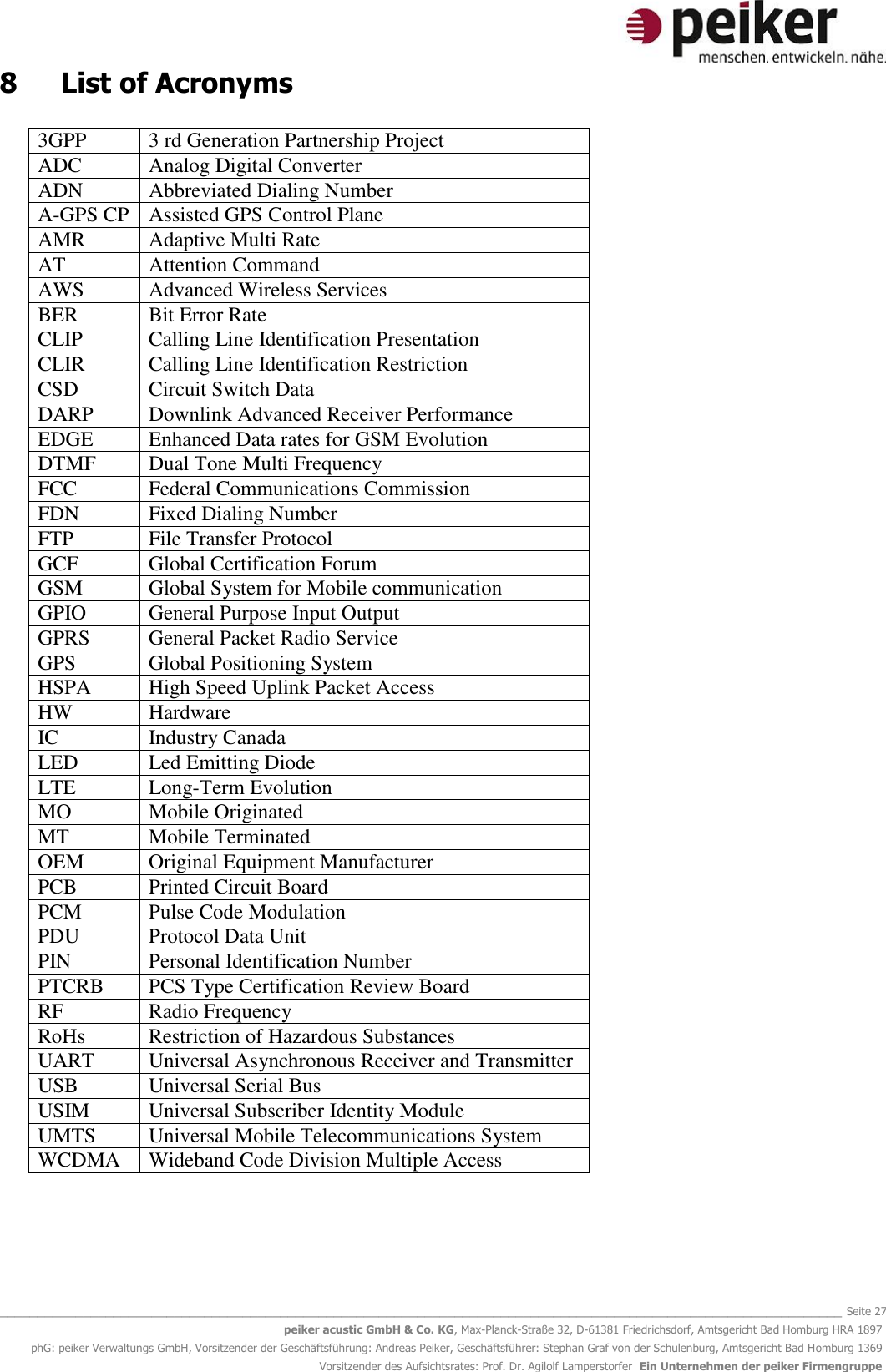   _______________________________________________________________________________________________________________ Seite 27 peiker acustic GmbH &amp; Co. KG, Max-Planck-Straße 32, D-61381 Friedrichsdorf, Amtsgericht Bad Homburg HRA 1897 phG: peiker Verwaltungs GmbH, Vorsitzender der Geschäftsführung: Andreas Peiker, Geschäftsführer: Stephan Graf von der Schulenburg, Amtsgericht Bad Homburg 1369 Vorsitzender des Aufsichtsrates: Prof. Dr. Agilolf Lamperstorfer  Ein Unternehmen der peiker Firmengruppe 8  List of Acronyms  3GPP 3 rd Generation Partnership Project ADC Analog Digital Converter ADN Abbreviated Dialing Number A-GPS CP Assisted GPS Control Plane AMR  Adaptive Multi Rate AT Attention Command AWS Advanced Wireless Services BER Bit Error Rate CLIP Calling Line Identification Presentation CLIR Calling Line Identification Restriction CSD Circuit Switch Data DARP Downlink Advanced Receiver Performance EDGE Enhanced Data rates for GSM Evolution DTMF Dual Tone Multi Frequency FCC Federal Communications Commission FDN Fixed Dialing Number FTP File Transfer Protocol GCF Global Certification Forum GSM Global System for Mobile communication GPIO General Purpose Input Output GPRS General Packet Radio Service GPS Global Positioning System HSPA High Speed Uplink Packet Access HW Hardware IC Industry Canada LED Led Emitting Diode LTE Long-Term Evolution MO Mobile Originated MT Mobile Terminated OEM Original Equipment Manufacturer PCB Printed Circuit Board PCM Pulse Code Modulation PDU Protocol Data Unit PIN Personal Identification Number PTCRB PCS Type Certification Review Board RF Radio Frequency RoHs Restriction of Hazardous Substances UART Universal Asynchronous Receiver and Transmitter USB Universal Serial Bus USIM Universal Subscriber Identity Module UMTS Universal Mobile Telecommunications System WCDMA Wideband Code Division Multiple Access   