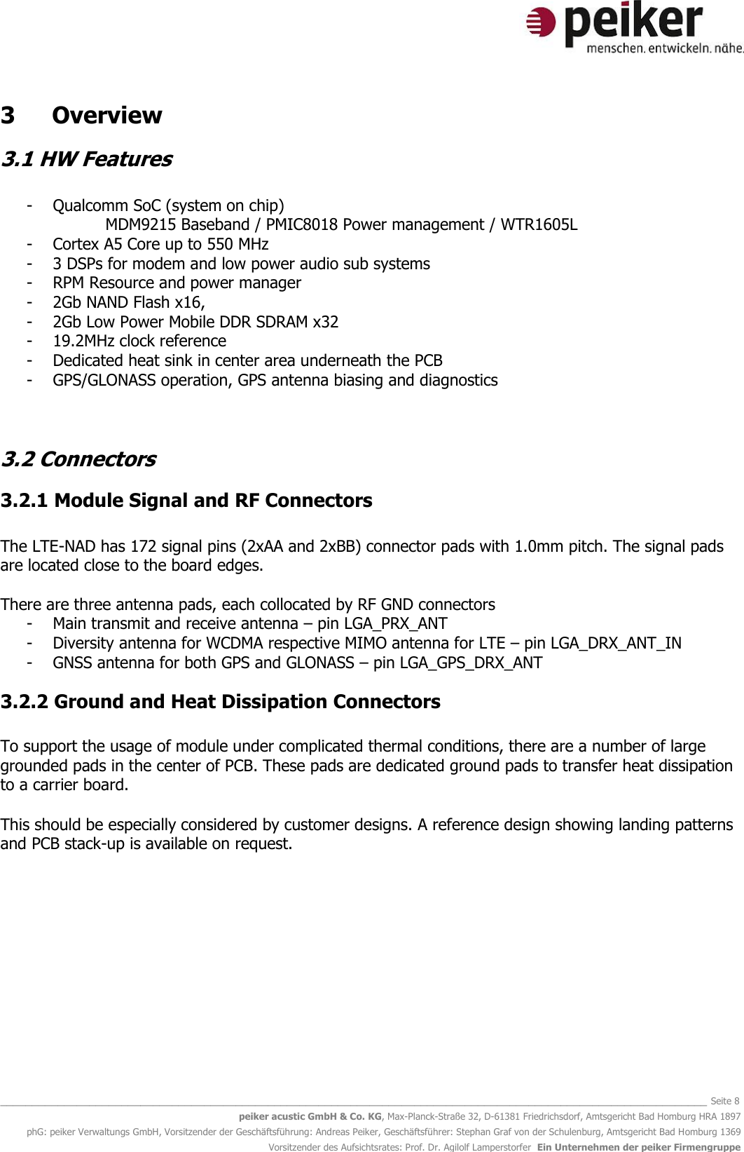   _______________________________________________________________________________________________________________ Seite 8 peiker acustic GmbH &amp; Co. KG, Max-Planck-Straße 32, D-61381 Friedrichsdorf, Amtsgericht Bad Homburg HRA 1897 phG: peiker Verwaltungs GmbH, Vorsitzender der Geschäftsführung: Andreas Peiker, Geschäftsführer: Stephan Graf von der Schulenburg, Amtsgericht Bad Homburg 1369 Vorsitzender des Aufsichtsrates: Prof. Dr. Agilolf Lamperstorfer  Ein Unternehmen der peiker Firmengruppe  3  Overview 3.1 HW Features  - Qualcomm SoC (system on chip)  MDM9215 Baseband / PMIC8018 Power management / WTR1605L  - Cortex A5 Core up to 550 MHz - 3 DSPs for modem and low power audio sub systems - RPM Resource and power manager  - 2Gb NAND Flash x16,  - 2Gb Low Power Mobile DDR SDRAM x32 - 19.2MHz clock reference - Dedicated heat sink in center area underneath the PCB - GPS/GLONASS operation, GPS antenna biasing and diagnostics   3.2 Connectors 3.2.1 Module Signal and RF Connectors  The LTE-NAD has 172 signal pins (2xAA and 2xBB) connector pads with 1.0mm pitch. The signal pads are located close to the board edges.  There are three antenna pads, each collocated by RF GND connectors - Main transmit and receive antenna – pin LGA_PRX_ANT - Diversity antenna for WCDMA respective MIMO antenna for LTE – pin LGA_DRX_ANT_IN - GNSS antenna for both GPS and GLONASS – pin LGA_GPS_DRX_ANT 3.2.2 Ground and Heat Dissipation Connectors  To support the usage of module under complicated thermal conditions, there are a number of large grounded pads in the center of PCB. These pads are dedicated ground pads to transfer heat dissipation to a carrier board.  This should be especially considered by customer designs. A reference design showing landing patterns and PCB stack-up is available on request.   