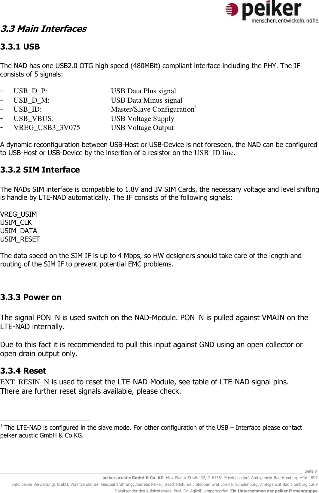   _______________________________________________________________________________________________________________ Seite 9 peiker acustic GmbH &amp; Co. KG, Max-Planck-Straße 32, D-61381 Friedrichsdorf, Amtsgericht Bad Homburg HRA 1897 phG: peiker Verwaltungs GmbH, Vorsitzender der Geschäftsführung: Andreas Peiker, Geschäftsführer: Stephan Graf von der Schulenburg, Amtsgericht Bad Homburg 1369 Vorsitzender des Aufsichtsrates: Prof. Dr. Agilolf Lamperstorfer  Ein Unternehmen der peiker Firmengruppe 3.3 Main Interfaces  3.3.1 USB  The NAD has one USB2.0 OTG high speed (480MBit) compliant interface including the PHY. The IF consists of 5 signals:  - USB_D_P:      USB Data Plus signal - USB_D_M:      USB Data Minus signal - USB_ID:       Master/Slave Configuration1 - USB_VBUS:      USB Voltage Supply - VREG_USB3_3V075    USB Voltage Output  A dynamic reconfiguration between USB-Host or USB-Device is not foreseen, the NAD can be configured to USB-Host or USB-Device by the insertion of a resistor on the USB_ID line.  3.3.2 SIM Interface  The NADs SIM interface is compatible to 1.8V and 3V SIM Cards, the necessary voltage and level shifting is handle by LTE-NAD automatically. The IF consists of the following signals:  VREG_USIM USIM_CLK USIM_DATA USIM_RESET  The data speed on the SIM IF is up to 4 Mbps, so HW designers should take care of the length and routing of the SIM IF to prevent potential EMC problems.   3.3.3 Power on  The signal PON_N is used switch on the NAD-Module. PON_N is pulled against VMAIN on the LTE-NAD internally.  Due to this fact it is recommended to pull this input against GND using an open collector or open drain output only.  3.3.4 Reset EXT_RESIN_N is used to reset the LTE-NAD-Module, see table of LTE-NAD signal pins.  There are further reset signals available, please check.                                                   1 The LTE-NAD is configured in the slave mode. For other configuration of the USB – Interface please contact peiker acustic GmbH &amp; Co.KG. 
