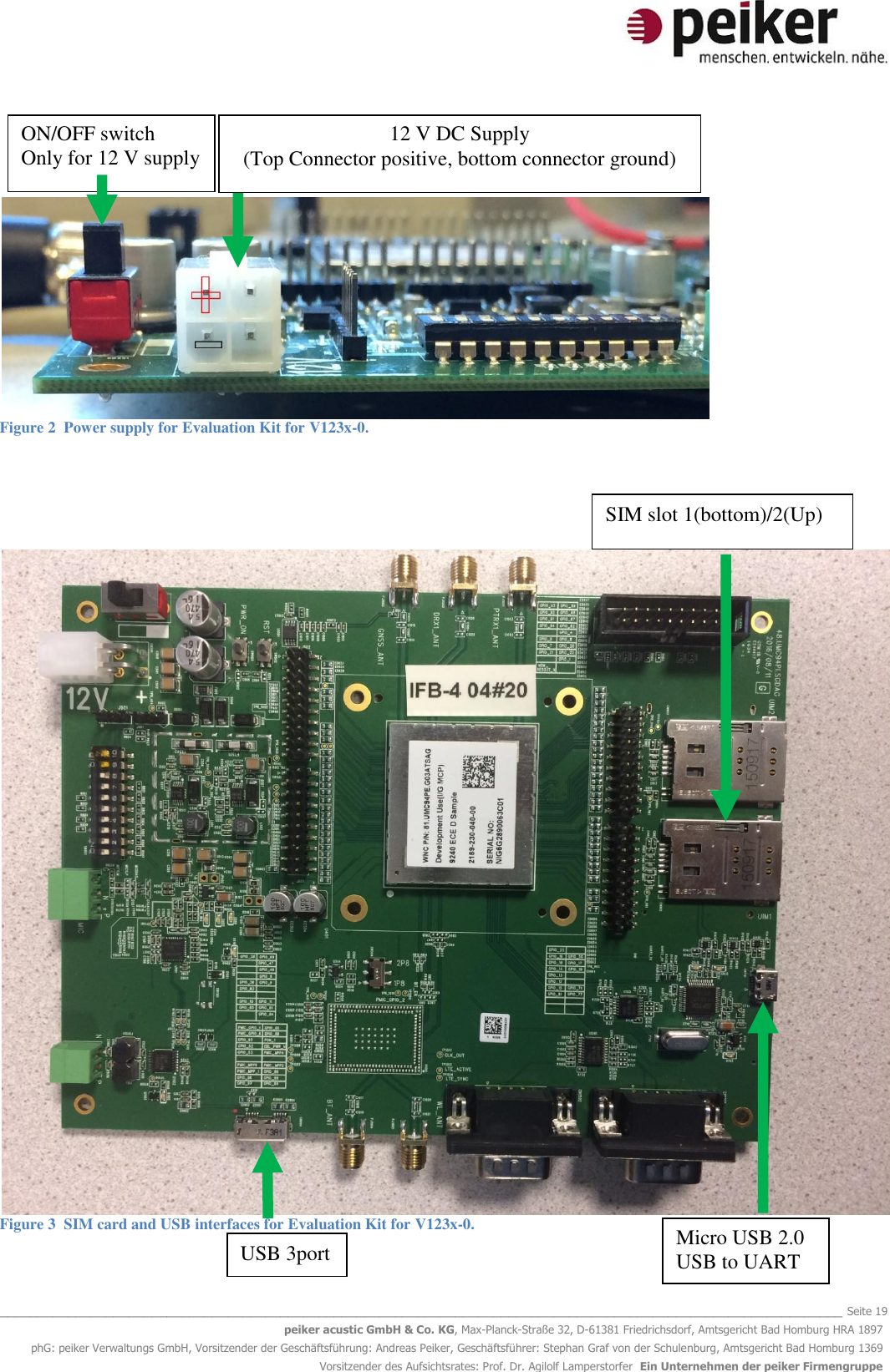   _______________________________________________________________________________________________________________ Seite 19 peiker acustic GmbH &amp; Co. KG, Max-Planck-Straße 32, D-61381 Friedrichsdorf, Amtsgericht Bad Homburg HRA 1897 phG: peiker Verwaltungs GmbH, Vorsitzender der Geschäftsführung: Andreas Peiker, Geschäftsführer: Stephan Graf von der Schulenburg, Amtsgericht Bad Homburg 1369 Vorsitzender des Aufsichtsrates: Prof. Dr. Agilolf Lamperstorfer  Ein Unternehmen der peiker Firmengruppe      Figure 2  Power supply for Evaluation Kit for V123x-0.      Figure 3  SIM card and USB interfaces for Evaluation Kit for V123x-0. 12 V DC Supply (Top Connector positive, bottom connector ground) ON/OFF switch  Only for 12 V supply  USB 3port Micro USB 2.0  USB to UART SIM slot 1(bottom)/2(Up) 