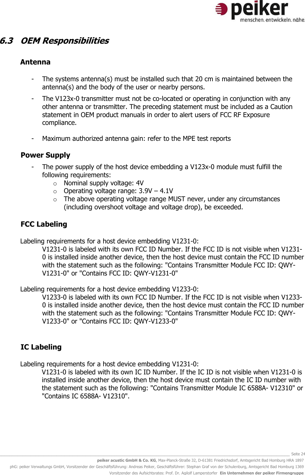   _______________________________________________________________________________________________________________ Seite 24 peiker acustic GmbH &amp; Co. KG, Max-Planck-Straße 32, D-61381 Friedrichsdorf, Amtsgericht Bad Homburg HRA 1897 phG: peiker Verwaltungs GmbH, Vorsitzender der Geschäftsführung: Andreas Peiker, Geschäftsführer: Stephan Graf von der Schulenburg, Amtsgericht Bad Homburg 1369 Vorsitzender des Aufsichtsrates: Prof. Dr. Agilolf Lamperstorfer  Ein Unternehmen der peiker Firmengruppe 6.3  OEM Responsibilities    Antenna   - The systems antenna(s) must be installed such that 20 cm is maintained between the antenna(s) and the body of the user or nearby persons.  - The V123x-0 transmitter must not be co-located or operating in conjunction with any other antenna or transmitter. The preceding statement must be included as a Caution statement in OEM product manuals in order to alert users of FCC RF Exposure compliance.  - Maximum authorized antenna gain: refer to the MPE test reports  Power Supply   - The power supply of the host device embedding a V123x-0 module must fulfill the following requirements:  o Nominal supply voltage: 4V o Operating voltage range: 3.9V – 4.1V o The above operating voltage range MUST never, under any circumstances (including overshoot voltage and voltage drop), be exceeded.      FCC Labeling   Labeling requirements for a host device embedding V1231-0: V1231-0 is labeled with its own FCC ID Number. If the FCC ID is not visible when V1231-0 is installed inside another device, then the host device must contain the FCC ID number with the statement such as the following: &quot;Contains Transmitter Module FCC ID: QWY-V1231-0&quot; or &quot;Contains FCC ID: QWY-V1231-0&quot;  Labeling requirements for a host device embedding V1233-0: V1233-0 is labeled with its own FCC ID Number. If the FCC ID is not visible when V1233-0 is installed inside another device, then the host device must contain the FCC ID number with the statement such as the following: &quot;Contains Transmitter Module FCC ID: QWY-V1233-0&quot; or &quot;Contains FCC ID: QWY-V1233-0&quot;   IC Labeling   Labeling requirements for a host device embedding V1231-0: V1231-0 is labeled with its own IC ID Number. If the IC ID is not visible when V1231-0 is installed inside another device, then the host device must contain the IC ID number with the statement such as the following: &quot;Contains Transmitter Module IC 6588A- V12310&quot; or &quot;Contains IC 6588A- V12310&quot;.     
