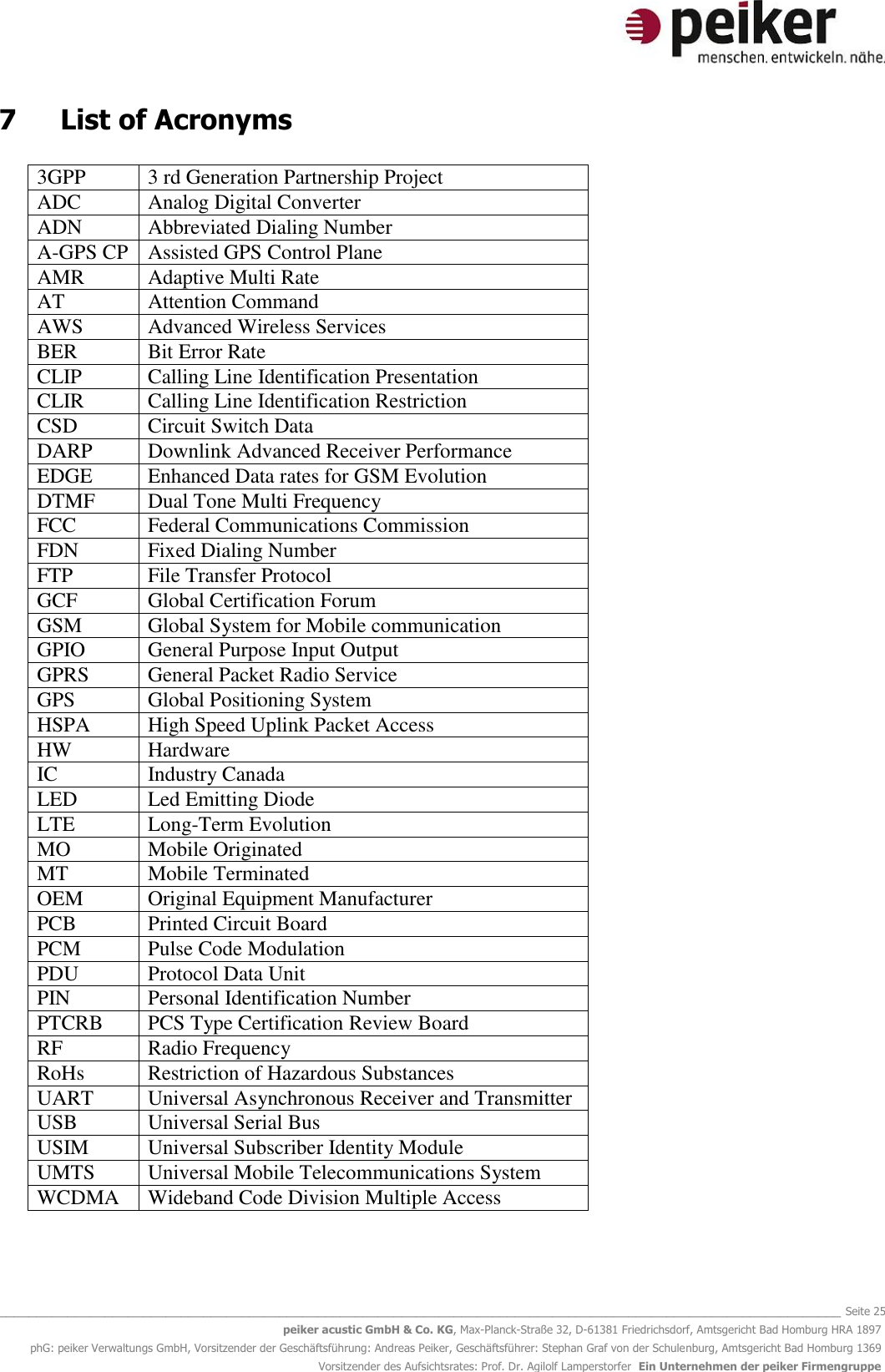   _______________________________________________________________________________________________________________ Seite 25 peiker acustic GmbH &amp; Co. KG, Max-Planck-Straße 32, D-61381 Friedrichsdorf, Amtsgericht Bad Homburg HRA 1897 phG: peiker Verwaltungs GmbH, Vorsitzender der Geschäftsführung: Andreas Peiker, Geschäftsführer: Stephan Graf von der Schulenburg, Amtsgericht Bad Homburg 1369 Vorsitzender des Aufsichtsrates: Prof. Dr. Agilolf Lamperstorfer  Ein Unternehmen der peiker Firmengruppe 7  List of Acronyms  3GPP 3 rd Generation Partnership Project ADC Analog Digital Converter ADN Abbreviated Dialing Number A-GPS CP Assisted GPS Control Plane AMR  Adaptive Multi Rate AT Attention Command AWS Advanced Wireless Services BER Bit Error Rate CLIP Calling Line Identification Presentation CLIR Calling Line Identification Restriction CSD Circuit Switch Data DARP Downlink Advanced Receiver Performance EDGE Enhanced Data rates for GSM Evolution DTMF Dual Tone Multi Frequency FCC Federal Communications Commission FDN Fixed Dialing Number FTP File Transfer Protocol GCF Global Certification Forum GSM Global System for Mobile communication GPIO General Purpose Input Output GPRS General Packet Radio Service GPS Global Positioning System HSPA High Speed Uplink Packet Access HW Hardware IC Industry Canada LED Led Emitting Diode LTE Long-Term Evolution MO Mobile Originated MT Mobile Terminated OEM Original Equipment Manufacturer PCB Printed Circuit Board PCM Pulse Code Modulation PDU Protocol Data Unit PIN Personal Identification Number PTCRB PCS Type Certification Review Board RF Radio Frequency RoHs Restriction of Hazardous Substances UART Universal Asynchronous Receiver and Transmitter USB Universal Serial Bus USIM Universal Subscriber Identity Module UMTS Universal Mobile Telecommunications System WCDMA Wideband Code Division Multiple Access   
