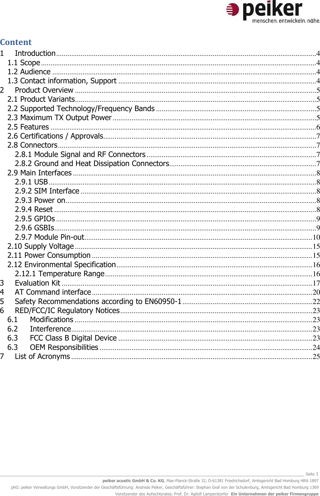   _______________________________________________________________________________________________________________ Seite 3 peiker acustic GmbH &amp; Co. KG, Max-Planck-Straße 32, D-61381 Friedrichsdorf, Amtsgericht Bad Homburg HRA 1897 phG: peiker Verwaltungs GmbH, Vorsitzender der Geschäftsführung: Andreas Peiker, Geschäftsführer: Stephan Graf von der Schulenburg, Amtsgericht Bad Homburg 1369 Vorsitzender des Aufsichtsrates: Prof. Dr. Agilolf Lamperstorfer  Ein Unternehmen der peiker Firmengruppe Content 1 Introduction .......................................................................................................................................... 4 1.1 Scope .................................................................................................................................................. 4 1.2 Audience ............................................................................................................................................ 4 1.3 Contact information, Support ......................................................................................................... 4 2 Product Overview ................................................................................................................................ 5 2.1 Product Variants ................................................................................................................................ 5 2.2 Supported Technology/Frequency Bands ..................................................................................... 5 2.3 Maximum TX Output Power ............................................................................................................ 5 2.5 Features ............................................................................................................................................. 6 2.6 Certifications / Approvals................................................................................................................. 7 2.8 Connectors ......................................................................................................................................... 7 2.8.1 Module Signal and RF Connectors .......................................................................................... 7 2.8.2 Ground and Heat Dissipation Connectors .............................................................................. 7 2.9 Main Interfaces ................................................................................................................................. 8 2.9.1 USB .............................................................................................................................................. 8 2.9.2 SIM Interface ............................................................................................................................. 8 2.9.3 Power on ..................................................................................................................................... 8 2.9.4 Reset ........................................................................................................................................... 8 2.9.5 GPIOs .......................................................................................................................................... 9 2.9.6 GSBIs ........................................................................................................................................... 9 2.9.7 Module Pin-out ......................................................................................................................... 10 2.10 Supply Voltage .............................................................................................................................. 15 2.11 Power Consumption ..................................................................................................................... 15 2.12 Environmental Specification ........................................................................................................ 16 2.12.1 Temperature Range .............................................................................................................. 16 3 Evaluation Kit ..................................................................................................................................... 17 4 AT Command interface ..................................................................................................................... 20 5 Safety Recommendations according to EN60950-1 ..................................................................... 22 6  RED/FCC/IC Regulatory Notices ...................................................................................................... 23 6.1 Modifications .............................................................................................................................. 23 6.2 Interference ................................................................................................................................ 23 6.3 FCC Class B Digital Device ....................................................................................................... 23 6.3 OEM Responsibilities ................................................................................................................. 24 7 List of Acronyms ................................................................................................................................ 25    