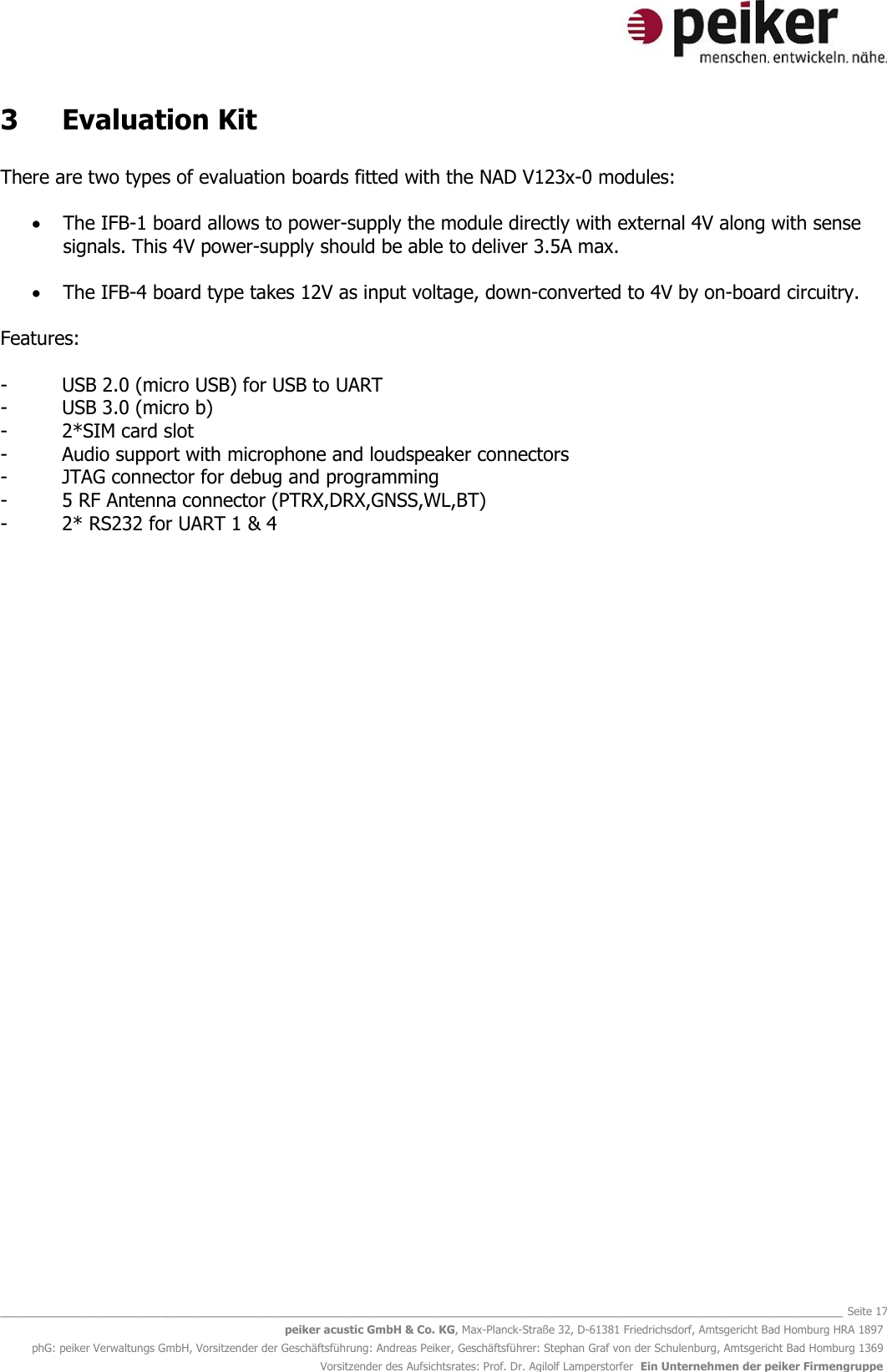   _______________________________________________________________________________________________________________ Seite 17 peiker acustic GmbH &amp; Co. KG, Max-Planck-Straße 32, D-61381 Friedrichsdorf, Amtsgericht Bad Homburg HRA 1897 phG: peiker Verwaltungs GmbH, Vorsitzender der Geschäftsführung: Andreas Peiker, Geschäftsführer: Stephan Graf von der Schulenburg, Amtsgericht Bad Homburg 1369 Vorsitzender des Aufsichtsrates: Prof. Dr. Agilolf Lamperstorfer  Ein Unternehmen der peiker Firmengruppe 3  Evaluation Kit  There are two types of evaluation boards fitted with the NAD V123x-0 modules:   The IFB-1 board allows to power-supply the module directly with external 4V along with sense signals. This 4V power-supply should be able to deliver 3.5A max.    The IFB-4 board type takes 12V as input voltage, down-converted to 4V by on-board circuitry.       Features:   -  USB 2.0 (micro USB) for USB to UART -  USB 3.0 (micro b)  -  2*SIM card slot -  Audio support with microphone and loudspeaker connectors -  JTAG connector for debug and programming -  5 RF Antenna connector (PTRX,DRX,GNSS,WL,BT) -  2* RS232 for UART 1 &amp; 4     
