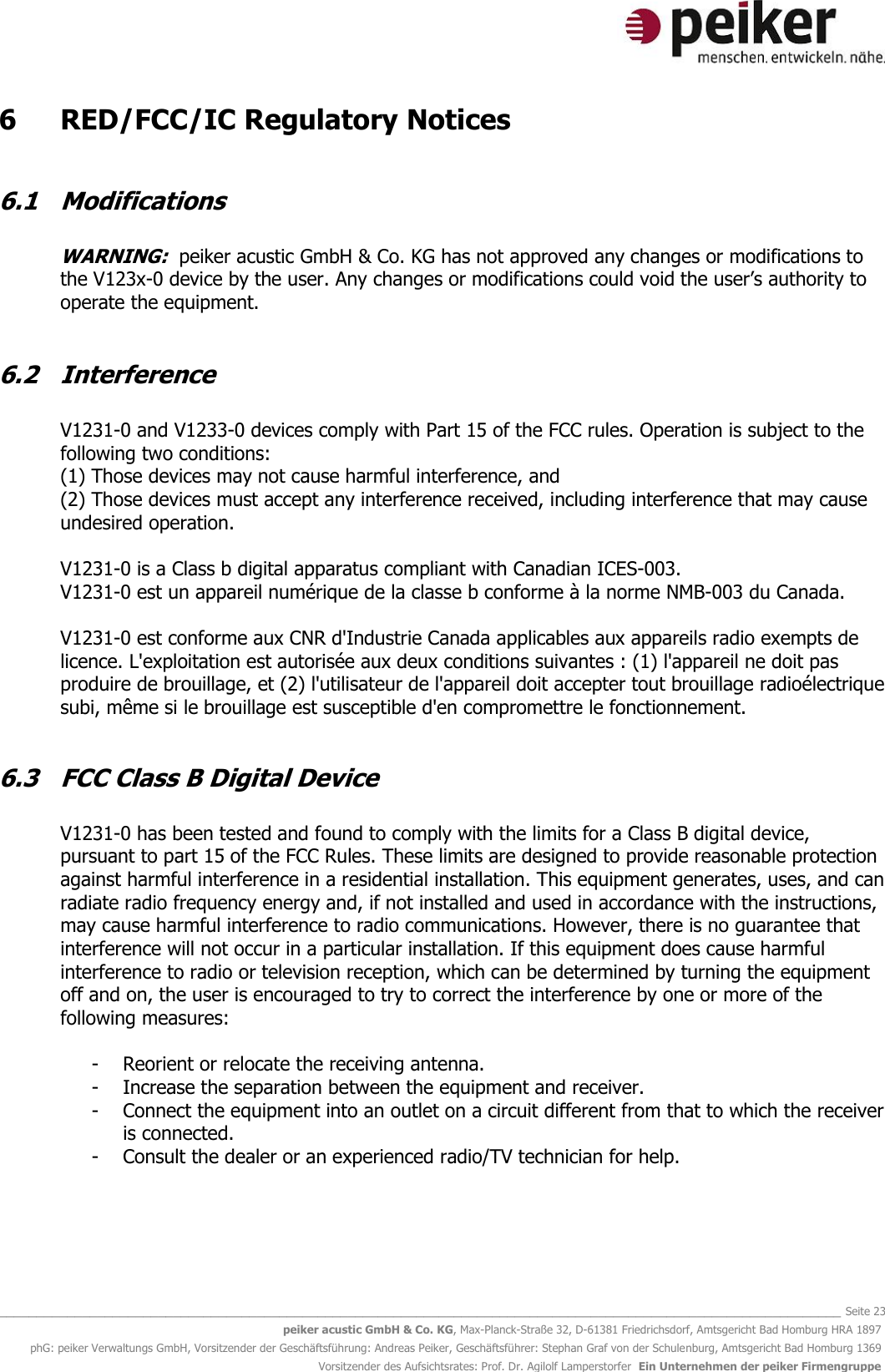   _______________________________________________________________________________________________________________ Seite 23 peiker acustic GmbH &amp; Co. KG, Max-Planck-Straße 32, D-61381 Friedrichsdorf, Amtsgericht Bad Homburg HRA 1897 phG: peiker Verwaltungs GmbH, Vorsitzender der Geschäftsführung: Andreas Peiker, Geschäftsführer: Stephan Graf von der Schulenburg, Amtsgericht Bad Homburg 1369 Vorsitzender des Aufsichtsrates: Prof. Dr. Agilolf Lamperstorfer  Ein Unternehmen der peiker Firmengruppe 6   RED/FCC/IC Regulatory Notices   6.1  Modifications   WARNING:  peiker acustic GmbH &amp; Co. KG has not approved any changes or modifications to the V123x-0 device by the user. Any changes or modifications could void the user’s authority to operate the equipment.  6.2  Interference  V1231-0 and V1233-0 devices comply with Part 15 of the FCC rules. Operation is subject to the following two conditions: (1) Those devices may not cause harmful interference, and (2) Those devices must accept any interference received, including interference that may cause undesired operation.  V1231-0 is a Class b digital apparatus compliant with Canadian ICES-003. V1231-0 est un appareil numérique de la classe b conforme à la norme NMB-003 du Canada.  V1231-0 est conforme aux CNR d&apos;Industrie Canada applicables aux appareils radio exempts de licence. L&apos;exploitation est autorisée aux deux conditions suivantes : (1) l&apos;appareil ne doit pas produire de brouillage, et (2) l&apos;utilisateur de l&apos;appareil doit accepter tout brouillage radioélectrique subi, même si le brouillage est susceptible d&apos;en compromettre le fonctionnement.  6.3  FCC Class B Digital Device  V1231-0 has been tested and found to comply with the limits for a Class B digital device, pursuant to part 15 of the FCC Rules. These limits are designed to provide reasonable protection against harmful interference in a residential installation. This equipment generates, uses, and can radiate radio frequency energy and, if not installed and used in accordance with the instructions, may cause harmful interference to radio communications. However, there is no guarantee that interference will not occur in a particular installation. If this equipment does cause harmful interference to radio or television reception, which can be determined by turning the equipment off and on, the user is encouraged to try to correct the interference by one or more of the following measures:  - Reorient or relocate the receiving antenna. - Increase the separation between the equipment and receiver. - Connect the equipment into an outlet on a circuit different from that to which the receiver is connected. - Consult the dealer or an experienced radio/TV technician for help.     