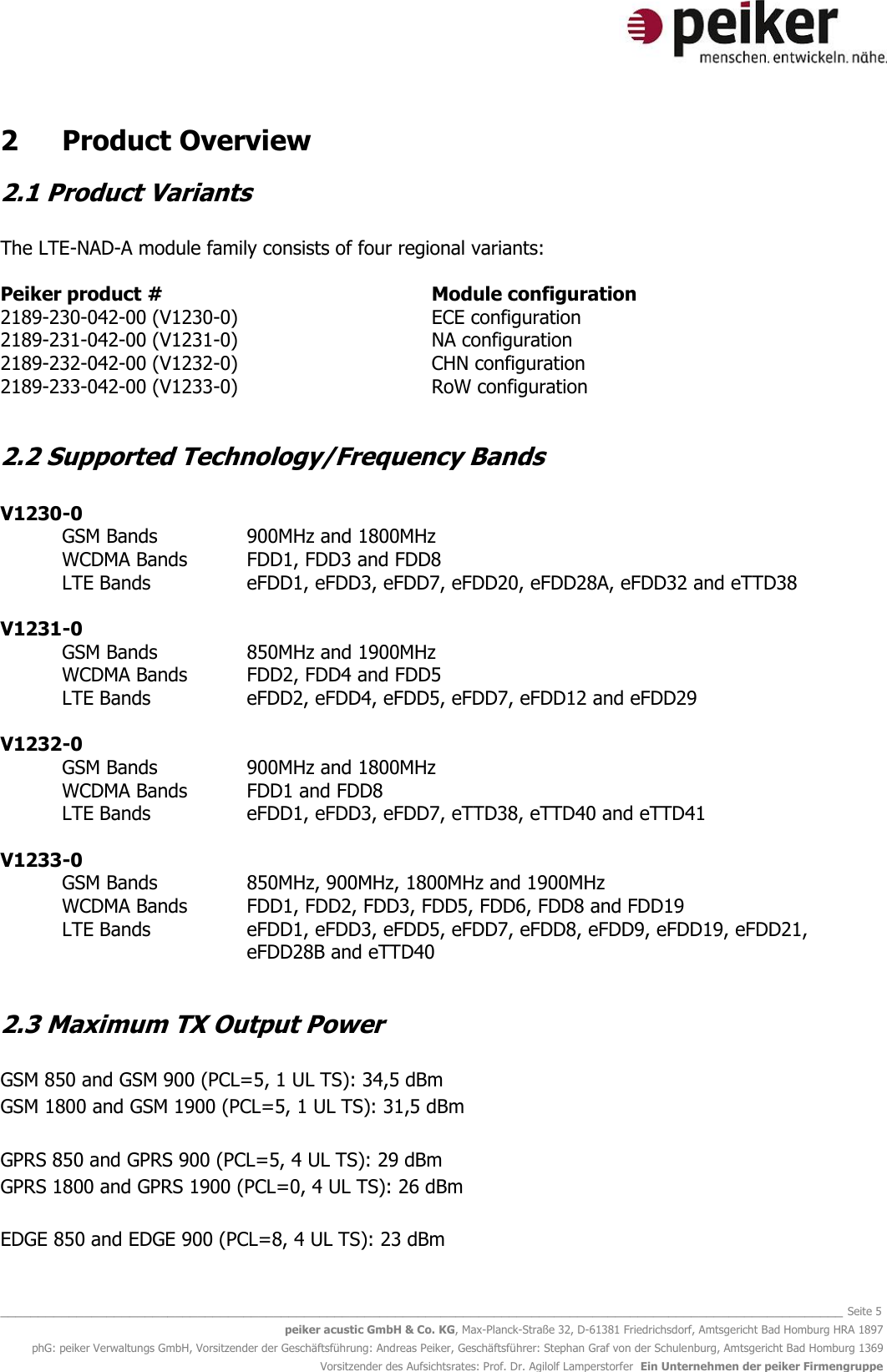  _______________________________________________________________________________________________________________ Seite 5 peiker acustic GmbH &amp; Co. KG, Max-Planck-Straße 32, D-61381 Friedrichsdorf, Amtsgericht Bad Homburg HRA 1897 phG: peiker Verwaltungs GmbH, Vorsitzender der Geschäftsführung: Andreas Peiker, Geschäftsführer: Stephan Graf von der Schulenburg, Amtsgericht Bad Homburg 1369 Vorsitzender des Aufsichtsrates: Prof. Dr. Agilolf Lamperstorfer  Ein Unternehmen der peiker Firmengruppe 2  Product Overview 2.1 Product Variants  The LTE-NAD-A module family consists of four regional variants:  Peiker product #          Module configuration 2189-230-042-00 (V1230-0)        ECE configuration 2189-231-042-00 (V1231-0)        NA configuration 2189-232-042-00 (V1232-0)        CHN configuration 2189-233-042-00 (V1233-0)        RoW configuration  2.2 Supported Technology/Frequency Bands  V1230-0  GSM Bands      900MHz and 1800MHz WCDMA Bands  FDD1, FDD3 and FDD8  LTE Bands    eFDD1, eFDD3, eFDD7, eFDD20, eFDD28A, eFDD32 and eTTD38  V1231-0 GSM Bands     850MHz and 1900MHz  WCDMA Bands  FDD2, FDD4 and FDD5  LTE Bands    eFDD2, eFDD4, eFDD5, eFDD7, eFDD12 and eFDD29  V1232-0 GSM Bands     900MHz and 1800MHz WCDMA Bands  FDD1 and FDD8 LTE Bands    eFDD1, eFDD3, eFDD7, eTTD38, eTTD40 and eTTD41  V1233-0  GSM Bands   850MHz, 900MHz, 1800MHz and 1900MHz WCDMA Bands  FDD1, FDD2, FDD3, FDD5, FDD6, FDD8 and FDD19 LTE Bands  eFDD1, eFDD3, eFDD5, eFDD7, eFDD8, eFDD9, eFDD19, eFDD21, eFDD28B and eTTD40  2.3 Maximum TX Output Power  GSM 850 and GSM 900 (PCL=5, 1 UL TS): 34,5 dBm GSM 1800 and GSM 1900 (PCL=5, 1 UL TS): 31,5 dBm  GPRS 850 and GPRS 900 (PCL=5, 4 UL TS): 29 dBm GPRS 1800 and GPRS 1900 (PCL=0, 4 UL TS): 26 dBm  EDGE 850 and EDGE 900 (PCL=8, 4 UL TS): 23 dBm 