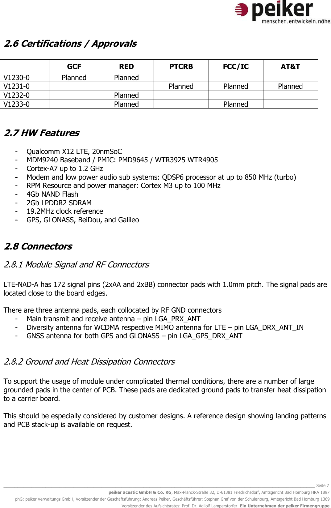   _______________________________________________________________________________________________________________ Seite 7 peiker acustic GmbH &amp; Co. KG, Max-Planck-Straße 32, D-61381 Friedrichsdorf, Amtsgericht Bad Homburg HRA 1897 phG: peiker Verwaltungs GmbH, Vorsitzender der Geschäftsführung: Andreas Peiker, Geschäftsführer: Stephan Graf von der Schulenburg, Amtsgericht Bad Homburg 1369 Vorsitzender des Aufsichtsrates: Prof. Dr. Agilolf Lamperstorfer  Ein Unternehmen der peiker Firmengruppe 2.6 Certifications / Approvals   GCF RED PTCRB FCC/IC AT&amp;T V1230-0 Planned Planned    V1231-0   Planned Planned Planned V1232-0  Planned    V1233-0  Planned  Planned    2.7 HW Features  - Qualcomm X12 LTE, 20nmSoC - MDM9240 Baseband / PMIC: PMD9645 / WTR3925 WTR4905  - Cortex-A7 up to 1.2 GHz  - Modem and low power audio sub systems: QDSP6 processor at up to 850 MHz (turbo) - RPM Resource and power manager: Cortex M3 up to 100 MHz  - 4Gb NAND Flash  - 2Gb LPDDR2 SDRAM - 19.2MHz clock reference - GPS, GLONASS, BeiDou, and Galileo  2.8 Connectors 2.8.1 Module Signal and RF Connectors  LTE-NAD-A has 172 signal pins (2xAA and 2xBB) connector pads with 1.0mm pitch. The signal pads are located close to the board edges.  There are three antenna pads, each collocated by RF GND connectors - Main transmit and receive antenna – pin LGA_PRX_ANT - Diversity antenna for WCDMA respective MIMO antenna for LTE – pin LGA_DRX_ANT_IN - GNSS antenna for both GPS and GLONASS – pin LGA_GPS_DRX_ANT  2.8.2 Ground and Heat Dissipation Connectors  To support the usage of module under complicated thermal conditions, there are a number of large grounded pads in the center of PCB. These pads are dedicated ground pads to transfer heat dissipation to a carrier board.  This should be especially considered by customer designs. A reference design showing landing patterns and PCB stack-up is available on request.   