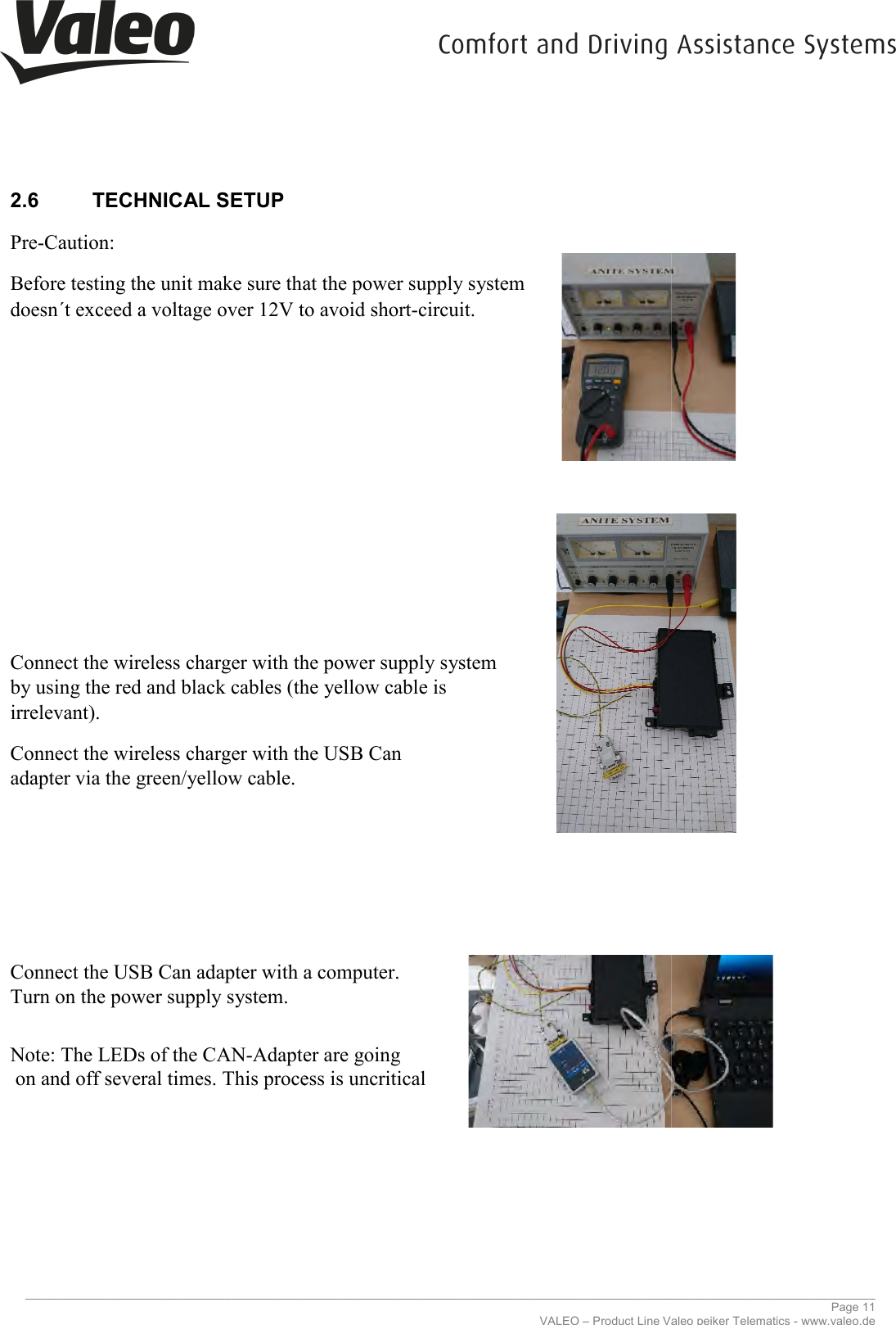     _____________________________________________________________________________________________________________________________2.6  TECHNICAL SETUP   Pre-Caution:  Before testing the unit make sure that the doesn´t exceed a voltage over 12V to avoid short             Connect the wireless charger with the power supply system by using the red and black cables (the yellow cable is irrelevant).  Connect the wireless charger with theadapter via the green/yellow cable.            Connect the USB Can adapter with a computer.Turn on the power supply system.   Note: The LEDs of the CAN-Adapter are going on and off several times. This process is uncritical          _____________________________________________________________________________________________________________________________VALEO – Product Line Valeo peiker Telematics Before testing the unit make sure that the power supply system doesn´t exceed a voltage over 12V to avoid short-circuit. Connect the wireless charger with the power supply system by using the red and black cables (the yellow cable is Connect the wireless charger with the USB Can  Connect the USB Can adapter with a computer. Adapter are going several times. This process is uncritical ________________________________________________________________________________________________________________________________ Page 11 Valeo peiker Telematics - www.valeo.de 