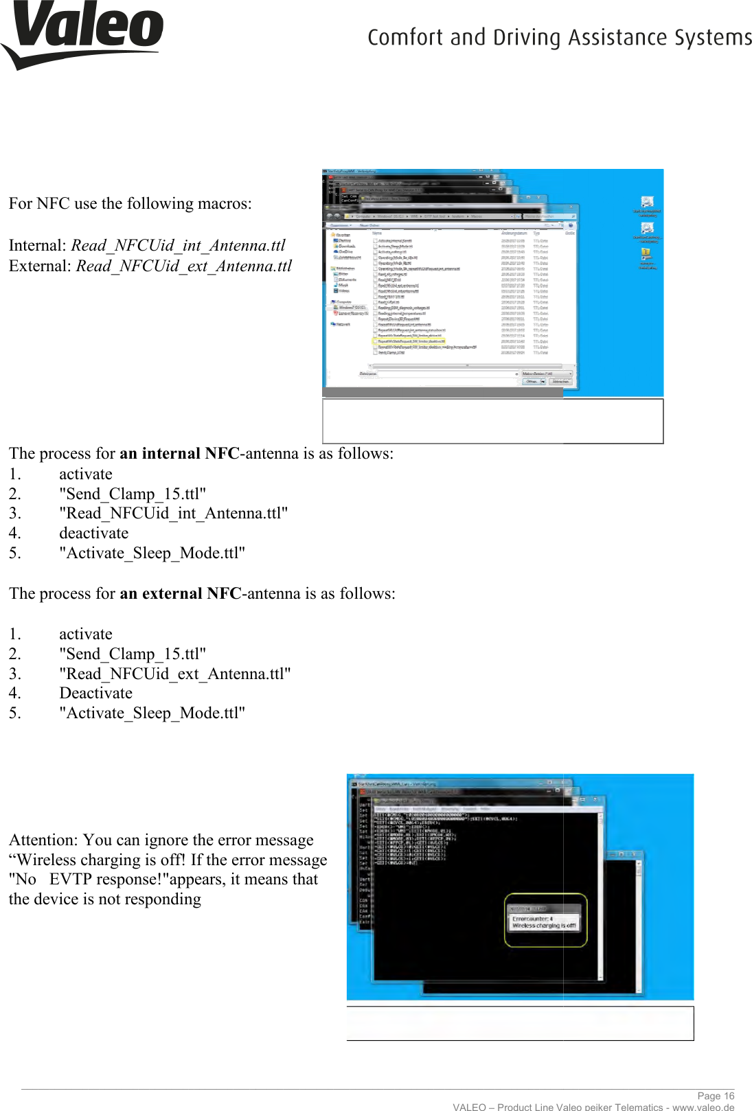     _____________________________________________________________________________________________________________________________  For NFC use the following macros:  Internal: Read_NFCUid_int_Antenna.ttlExternal: Read_NFCUid_ext_Antenna.ttl        The process for an internal NFC-antenna is as 1. activate 2. &quot;Send_Clamp_15.ttl&quot; 3. &quot;Read_NFCUid_int_Antenna.ttl&quot;4. deactivate 5. &quot;Activate_Sleep_Mode.ttl&quot;  The process for an external NFC-antenna is as follows: 1. activate 2. &quot;Send_Clamp_15.ttl&quot; 3. &quot;Read_NFCUid_ext_Antenna.ttl&quot;4. Deactivate 5. &quot;Activate_Sleep_Mode.ttl&quot;             Attention: You can ignore the error message “Wireless charging is off! If the error message &quot;No   EVTP response!&quot;appears, it means that the device is not responding            _____________________________________________________________________________________________________________________________VALEO – Product Line Valeo peiker Telematics For NFC use the following macros:  Read_NFCUid_int_Antenna.ttl Read_NFCUid_ext_Antenna.ttl antenna is as follows: &quot;Read_NFCUid_int_Antenna.ttl&quot; antenna is as follows: &quot;Read_NFCUid_ext_Antenna.ttl&quot; Attention: You can ignore the error message  “Wireless charging is off! If the error message  &quot;No   EVTP response!&quot;appears, it means that  ________________________________________________________________________________________________________________________________ Page 16 Valeo peiker Telematics - www.valeo.de 