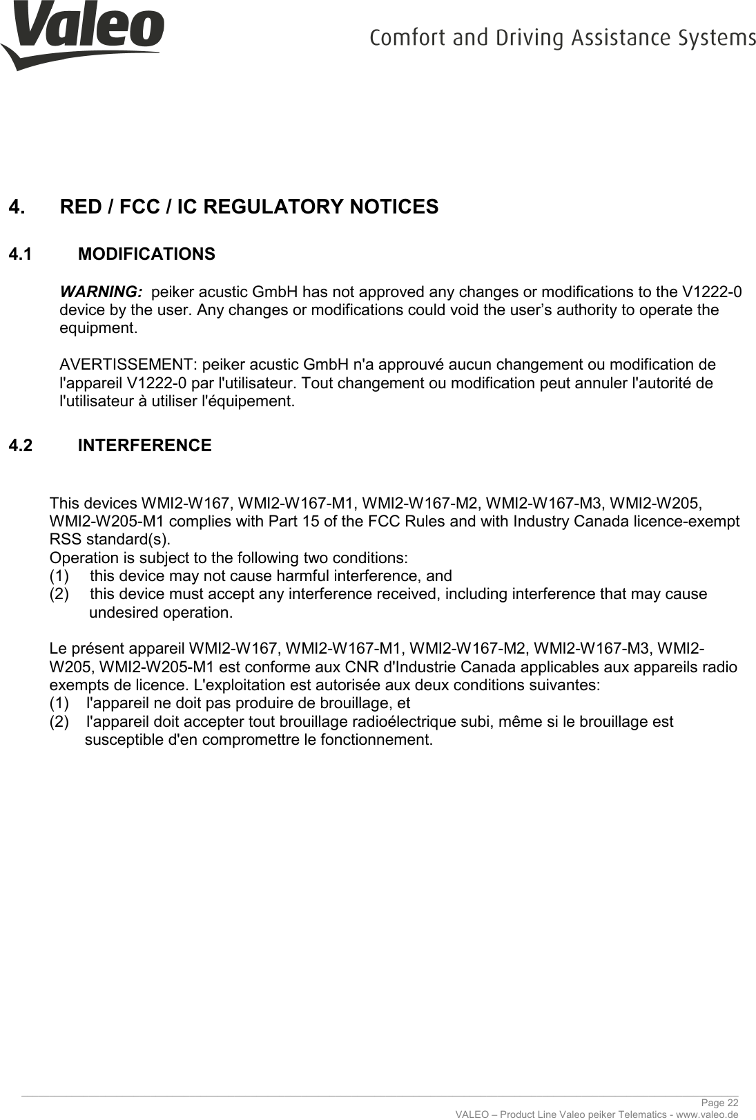     ________________________________________________________________________________________________________________________________ Page 22 VALEO – Product Line Valeo peiker Telematics - www.valeo.de 4.  RED / FCC / IC REGULATORY NOTICES  4.1  MODIFICATIONS  WARNING:  peiker acustic GmbH has not approved any changes or modifications to the V1222-0 device by the user. Any changes or modifications could void the user’s authority to operate the equipment.  AVERTISSEMENT: peiker acustic GmbH n&apos;a approuvé aucun changement ou modification de l&apos;appareil V1222-0 par l&apos;utilisateur. Tout changement ou modification peut annuler l&apos;autorité de l&apos;utilisateur à utiliser l&apos;équipement. 4.2  INTERFERENCE   This devices WMI2-W167, WMI2-W167-M1, WMI2-W167-M2, WMI2-W167-M3, WMI2-W205, WMI2-W205-M1 complies with Part 15 of the FCC Rules and with Industry Canada licence-exempt RSS standard(s). Operation is subject to the following two conditions: (1)  this device may not cause harmful interference, and  (2)  this device must accept any interference received, including interference that may cause             undesired operation.  Le présent appareil WMI2-W167, WMI2-W167-M1, WMI2-W167-M2, WMI2-W167-M3, WMI2-W205, WMI2-W205-M1 est conforme aux CNR d&apos;Industrie Canada applicables aux appareils radio exempts de licence. L&apos;exploitation est autorisée aux deux conditions suivantes: (1)    l&apos;appareil ne doit pas produire de brouillage, et  (2)    l&apos;appareil doit accepter tout brouillage radioélectrique subi, même si le brouillage est          susceptible d&apos;en compromettre le fonctionnement.     