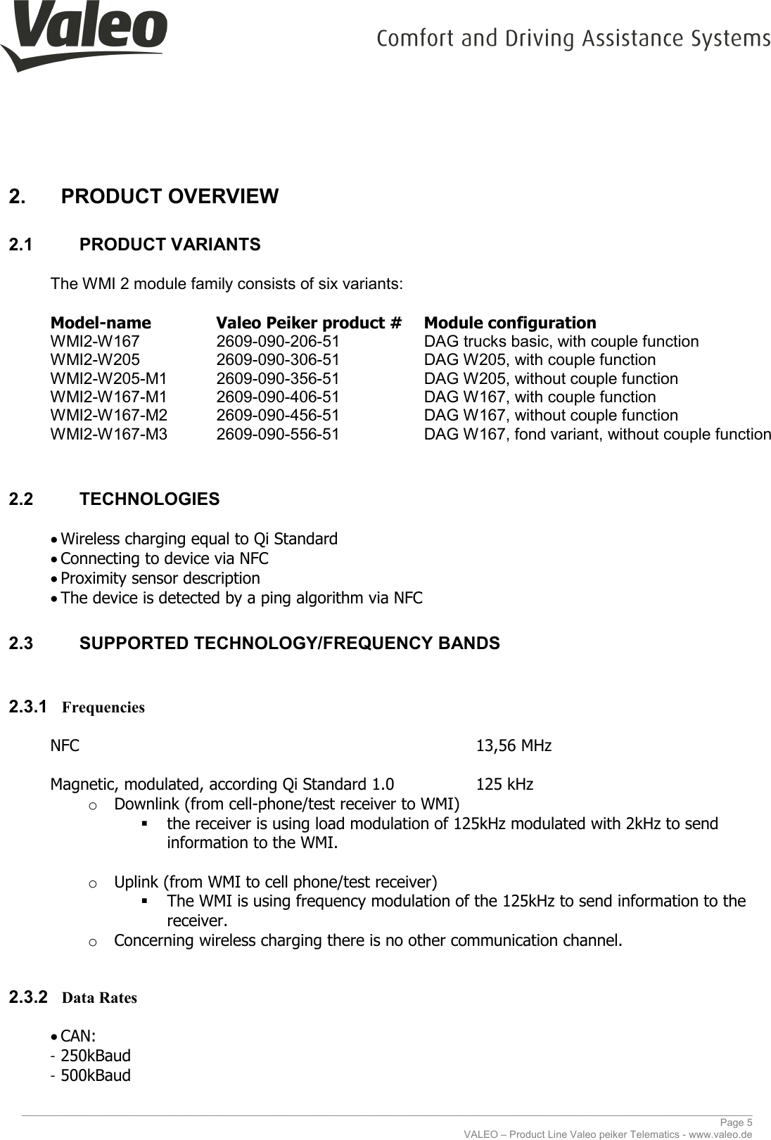     ________________________________________________________________________________________________________________________________ Page 5 VALEO – Product Line Valeo peiker Telematics - www.valeo.de 2.  PRODUCT OVERVIEW 2.1  PRODUCT VARIANTS  The WMI 2 module family consists of six variants:  Model-name    Valeo Peiker product #  Module configuration WMI2-W167    2609-090-206-51     DAG trucks basic, with couple function WMI2-W205    2609-090-306-51     DAG W205, with couple function WMI2-W205-M1  2609-090-356-51     DAG W205, without couple function WMI2-W167-M1  2609-090-406-51     DAG W167, with couple function  WMI2-W167-M2  2609-090-456-51     DAG W167, without couple function  WMI2-W167-M3  2609-090-556-51     DAG W167, fond variant, without couple function  2.2  TECHNOLOGIES  • Wireless charging equal to Qi Standard • Connecting to device via NFC • Proximity sensor description • The device is detected by a ping algorithm via NFC 2.3  SUPPORTED TECHNOLOGY/FREQUENCY BANDS  2.3.1 Frequencies  NFC                 13,56 MHz  Magnetic, modulated, according Qi Standard 1.0    125 kHz o Downlink (from cell-phone/test receiver to WMI)  the receiver is using load modulation of 125kHz modulated with 2kHz to send information to the WMI.  o Uplink (from WMI to cell phone/test receiver)  The WMI is using frequency modulation of the 125kHz to send information to the receiver.  o Concerning wireless charging there is no other communication channel.  2.3.2 Data Rates  • CAN: - 250kBaud - 500kBaud 