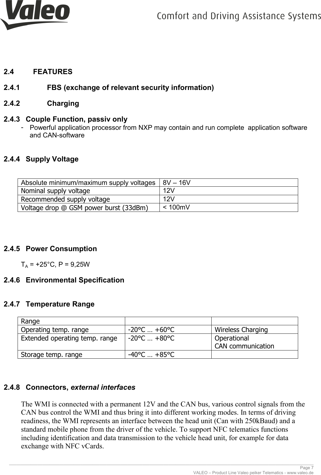     ________________________________________________________________________________________________________________________________ Page 7 VALEO – Product Line Valeo peiker Telematics - www.valeo.de 2.4  FEATURES 2.4.1    FBS (exchange of relevant security information)  2.4.2    Charging  2.4.3  Couple Function, passiv only -  Powerful application processor from NXP may contain and run complete  application software and CAN-software  2.4.4  Supply Voltage  Absolute minimum/maximum supply voltages  8V – 16V Nominal supply voltage 12V Recommended supply voltage 12V Voltage drop @ GSM power burst (33dBm) &lt; 100mV    2.4.5  Power Consumption  TA = +25°C, P = 9,25W 2.4.6  Environmental Specification  2.4.7  Temperature Range  Range    Operating temp. range -20°C … +60°C Wireless Charging Extended operating temp. range -20°C … +80°C Operational  CAN communication Storage temp. range -40°C … +85°C    2.4.8  Connectors, external interfaces  The WMI is connected with a permanent 12V and the CAN bus, various control signals from the CAN bus control the WMI and thus bring it into different working modes. In terms of driving readiness, the WMI represents an interface between the head unit (Can with 250kBaud) and a standard mobile phone from the driver of the vehicle. To support NFC telematics functions including identification and data transmission to the vehicle head unit, for example for data exchange with NFC vCards. 