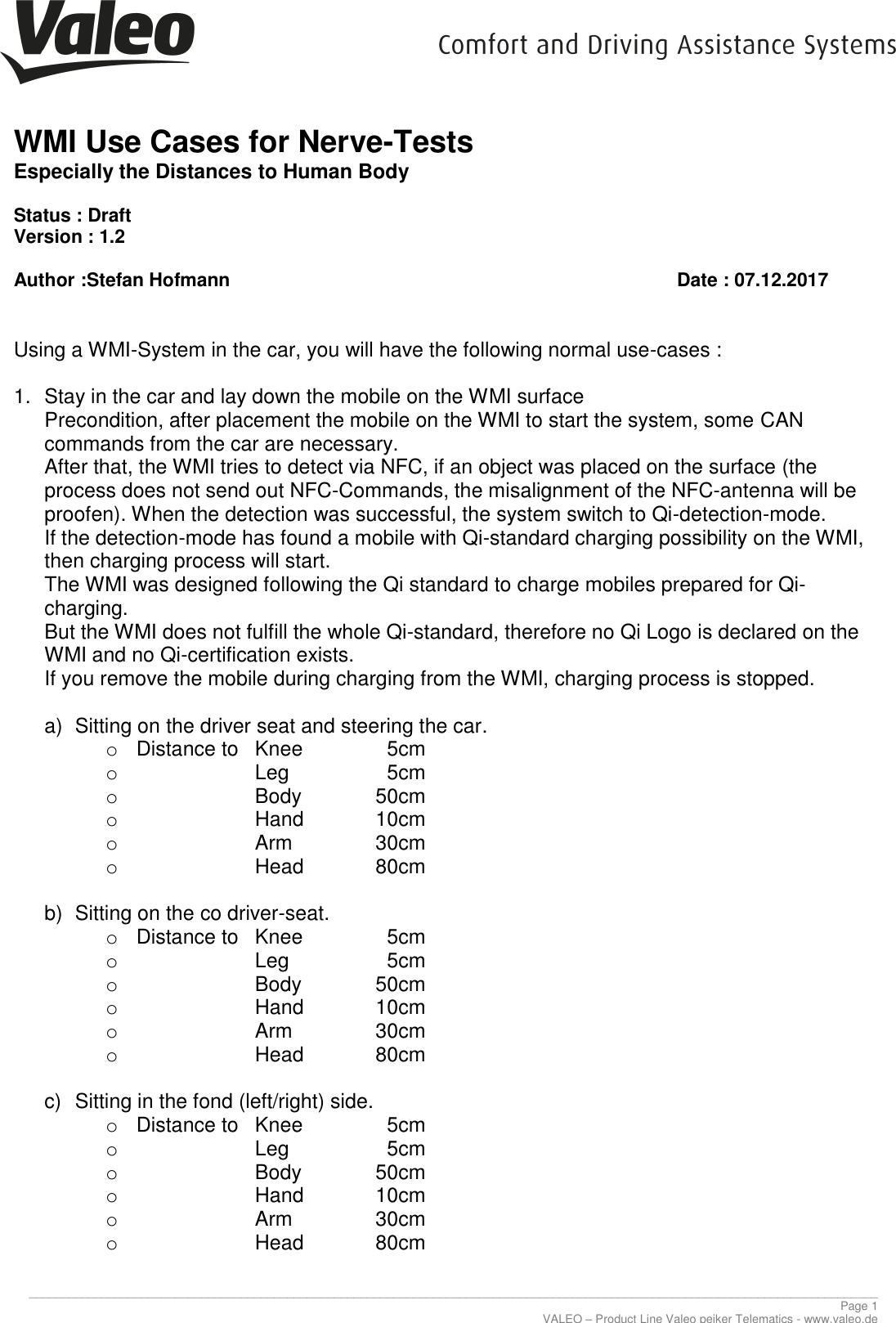     WMI Use Cases for Nerve-Tests Especially the Distances to Human Body  Status : Draft Version : 1.2  Author :Stefan Hofmann                Date : 07.12.2017  ________________________________________________________________________________________________________________________________ Page 1 VALEO – Product Line Valeo peiker Telematics - www.valeo.de  Using a WMI-System in the car, you will have the following normal use-cases :  1.  Stay in the car and lay down the mobile on the WMI surface Precondition, after placement the mobile on the WMI to start the system, some CAN commands from the car are necessary. After that, the WMI tries to detect via NFC, if an object was placed on the surface (the process does not send out NFC-Commands, the misalignment of the NFC-antenna will be proofen). When the detection was successful, the system switch to Qi-detection-mode. If the detection-mode has found a mobile with Qi-standard charging possibility on the WMI, then charging process will start. The WMI was designed following the Qi standard to charge mobiles prepared for Qi-charging. But the WMI does not fulfill the whole Qi-standard, therefore no Qi Logo is declared on the WMI and no Qi-certification exists. If you remove the mobile during charging from the WMI, charging process is stopped.  a)  Sitting on the driver seat and steering the car. o  Distance to   Knee      5cm o       Leg      5cm o       Body    50cm o       Hand    10cm o       Arm    30cm o       Head    80cm  b)  Sitting on the co driver-seat. o  Distance to   Knee      5cm o       Leg      5cm o       Body    50cm o       Hand    10cm o       Arm    30cm o       Head    80cm  c)  Sitting in the fond (left/right) side. o  Distance to   Knee      5cm o       Leg      5cm o       Body    50cm o       Hand    10cm o       Arm    30cm o       Head    80cm 