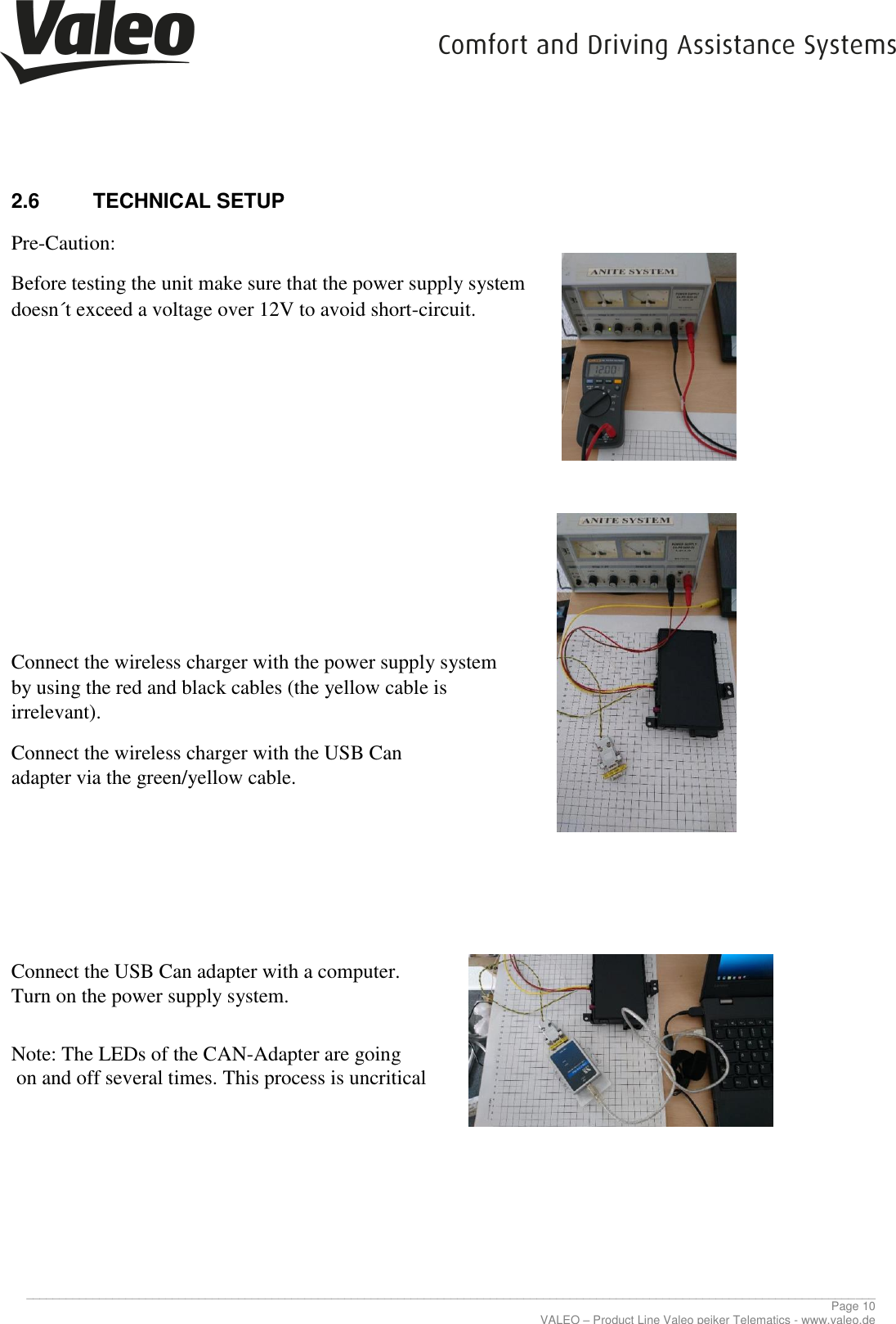     ________________________________________________________________________________________________________________________________ Page 10 VALEO – Product Line Valeo peiker Telematics - www.valeo.de 2.6  TECHNICAL SETUP   Pre-Caution:  Before testing the unit make sure that the power supply system doesn´t exceed a voltage over 12V to avoid short-circuit.              Connect the wireless charger with the power supply system by using the red and black cables (the yellow cable is irrelevant).  Connect the wireless charger with the USB Can adapter via the green/yellow cable.            Connect the USB Can adapter with a computer. Turn on the power supply system.   Note: The LEDs of the CAN-Adapter are going  on and off several times. This process is uncritical           