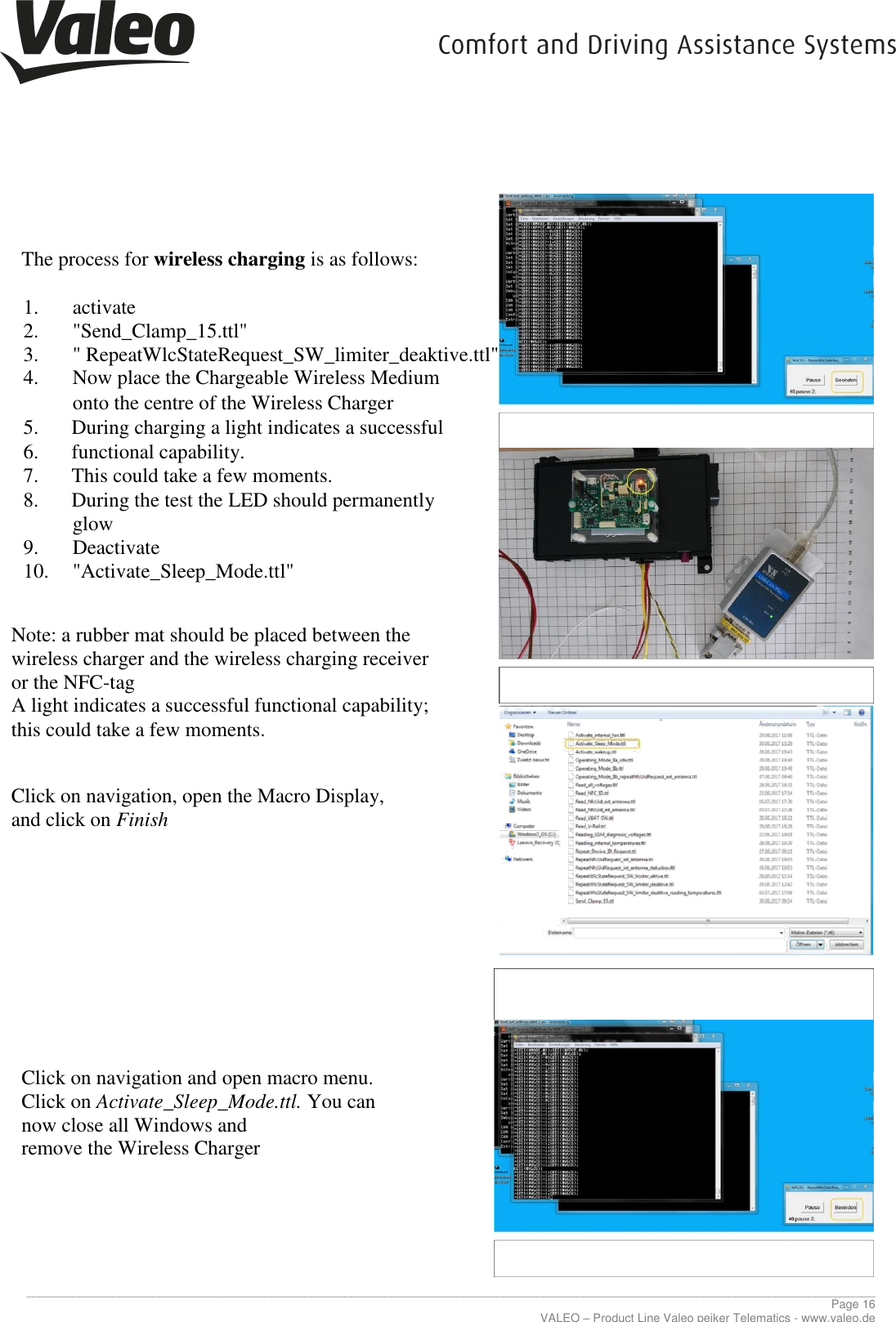     ________________________________________________________________________________________________________________________________ Page 16 VALEO – Product Line Valeo peiker Telematics - www.valeo.de    The process for wireless charging is as follows:  1. activate 2. &quot;Send_Clamp_15.ttl&quot; 3. &quot; RepeatWlcStateRequest_SW_limiter_deaktive.ttl&quot; 4. Now place the Chargeable Wireless Medium onto the centre of the Wireless Charger   5. During charging a light indicates a successful  6. functional capability. 7. This could take a few moments. 8. During the test the LED should permanently              glow 9. Deactivate 10. &quot;Activate_Sleep_Mode.ttl&quot;   Note: a rubber mat should be placed between the  wireless charger and the wireless charging receiver  or the NFC-tag A light indicates a successful functional capability;  this could take a few moments.    Click on navigation, open the Macro Display,  and click on Finish           Click on navigation and open macro menu.  Click on Activate_Sleep_Mode.ttl. You can  now close all Windows and  remove the Wireless Charger       