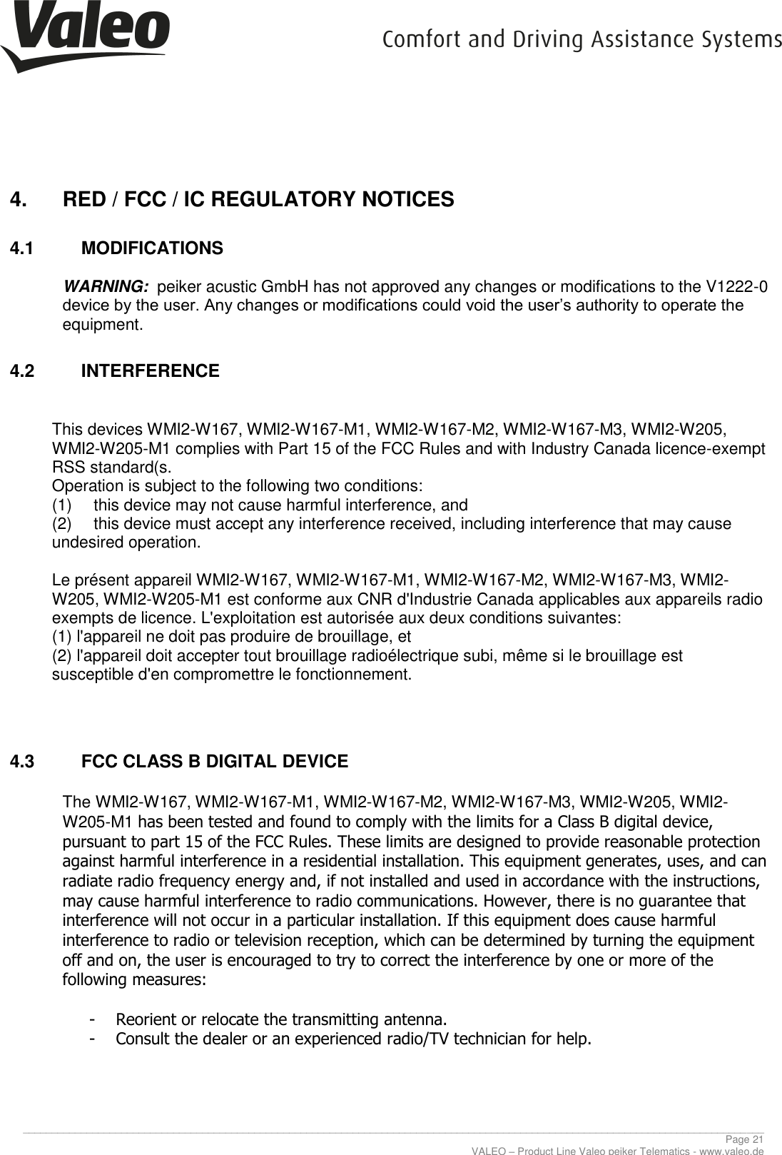     ________________________________________________________________________________________________________________________________ Page 21 VALEO – Product Line Valeo peiker Telematics - www.valeo.de 4.  RED / FCC / IC REGULATORY NOTICES  4.1  MODIFICATIONS  WARNING:  peiker acustic GmbH has not approved any changes or modifications to the V1222-0 device by the user. Any changes or modifications could void the user’s authority to operate the equipment. 4.2  INTERFERENCE   This devices WMI2-W167, WMI2-W167-M1, WMI2-W167-M2, WMI2-W167-M3, WMI2-W205, WMI2-W205-M1 complies with Part 15 of the FCC Rules and with Industry Canada licence-exempt RSS standard(s. Operation is subject to the following two conditions: (1)  this device may not cause harmful interference, and  (2)  this device must accept any interference received, including interference that may cause undesired operation.  Le présent appareil WMI2-W167, WMI2-W167-M1, WMI2-W167-M2, WMI2-W167-M3, WMI2-W205, WMI2-W205-M1 est conforme aux CNR d&apos;Industrie Canada applicables aux appareils radio exempts de licence. L&apos;exploitation est autorisée aux deux conditions suivantes: (1) l&apos;appareil ne doit pas produire de brouillage, et  (2) l&apos;appareil doit accepter tout brouillage radioélectrique subi, même si le brouillage est susceptible d&apos;en compromettre le fonctionnement.   4.3  FCC CLASS B DIGITAL DEVICE  The WMI2-W167, WMI2-W167-M1, WMI2-W167-M2, WMI2-W167-M3, WMI2-W205, WMI2-W205-M1 has been tested and found to comply with the limits for a Class B digital device, pursuant to part 15 of the FCC Rules. These limits are designed to provide reasonable protection against harmful interference in a residential installation. This equipment generates, uses, and can radiate radio frequency energy and, if not installed and used in accordance with the instructions, may cause harmful interference to radio communications. However, there is no guarantee that interference will not occur in a particular installation. If this equipment does cause harmful interference to radio or television reception, which can be determined by turning the equipment off and on, the user is encouraged to try to correct the interference by one or more of the following measures:  - Reorient or relocate the transmitting antenna. - Consult the dealer or an experienced radio/TV technician for help.      