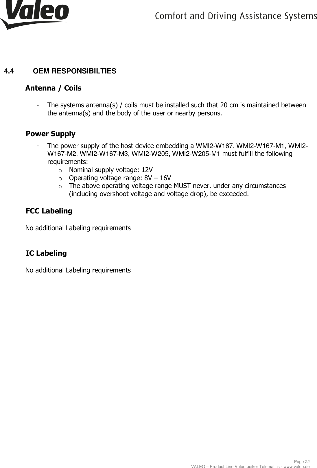    ________________________________________________________________________________________________________________________________ Page 22 VALEO – Product Line Valeo peiker Telematics - www.valeo.de 4.4  OEM RESPONSIBILTIES  Antenna / Coils   - The systems antenna(s) / coils must be installed such that 20 cm is maintained between the antenna(s) and the body of the user or nearby persons.   Power Supply   - The power supply of the host device embedding a WMI2-W167, WMI2-W167-M1, WMI2-W167-M2, WMI2-W167-M3, WMI2-W205, WMI2-W205-M1 must fulfill the following requirements:  o Nominal supply voltage: 12V o Operating voltage range: 8V – 16V o The above operating voltage range MUST never, under any circumstances (including overshoot voltage and voltage drop), be exceeded.      FCC Labeling   No additional Labeling requirements   IC Labeling   No additional Labeling requirements   