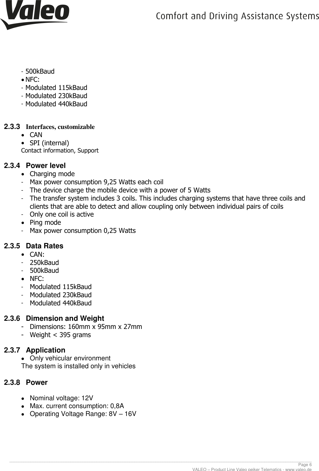     ________________________________________________________________________________________________________________________________ Page 6 VALEO – Product Line Valeo peiker Telematics - www.valeo.de - 500kBaud  NFC: - Modulated 115kBaud - Modulated 230kBaud - Modulated 440kBaud  2.3.3  Interfaces, customizable  CAN  SPI (internal) Contact information, Support 2.3.4  Power level  Charging mode  - Max power consumption 9,25 Watts each coil - The device charge the mobile device with a power of 5 Watts - The transfer system includes 3 coils. This includes charging systems that have three coils and clients that are able to detect and allow coupling only between individual pairs of coils - Only one coil is active  Ping mode - Max power consumption 0,25 Watts 2.3.5  Data Rates  CAN: - 250kBaud - 500kBaud  NFC: - Modulated 115kBaud - Modulated 230kBaud - Modulated 440kBaud 2.3.6  Dimension and Weight - Dimensions: 160mm x 95mm x 27mm - Weight &lt; 395 grams 2.3.7  Application   Only vehicular environment The system is installed only in vehicles 2.3.8  Power    Nominal voltage: 12V   Max. current consumption: 0,8A   Operating Voltage Range: 8V – 16V     