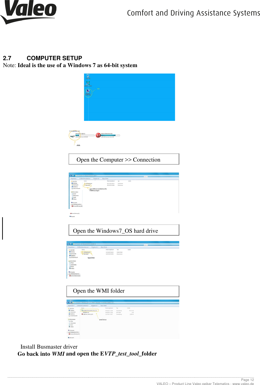     _____________________________________________________________________________________________________________________________2.7  COMPUTER SETUP  Note: Ideal is the use of a Windows 7 as 64                     Open the Computer &gt;&gt; Connection             Open the Windows7_OS hard drive           Open the WMI folder          Install Busmaster driver Go back into WMI and open the   _____________________________________________________________________________________________________________________________VALEO – Product Line Valeo peiker Telematics Ideal is the use of a Windows 7 as 64-bit system Open the Computer &gt;&gt; Connection Open the Windows7_OS hard drive Open the WMI folder and open the EVTP_test_tool_folder ________________________________________________________________________________________________________________________________ Page 12 Product Line Valeo peiker Telematics - www.valeo.de 