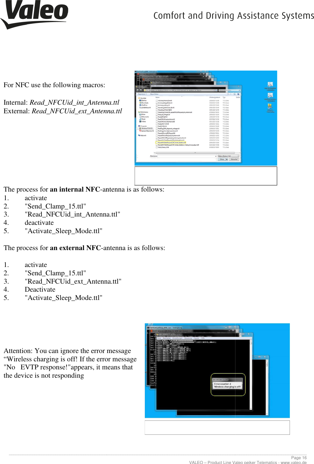     _____________________________________________________________________________________________________________________________  For NFC use the following macros:  Internal: Read_NFCUid_int_Antenna.ttlExternal: Read_NFCUid_ext_Antenna.ttl        The process for an internal NFC-antenna is as 1. activate 2. &quot;Send_Clamp_15.ttl&quot; 3. &quot;Read_NFCUid_int_Antenna.ttl&quot;4. deactivate 5. &quot;Activate_Sleep_Mode.ttl&quot;  The process for an external NFC-antenna is as follows: 1. activate 2. &quot;Send_Clamp_15.ttl&quot; 3. &quot;Read_NFCUid_ext_Antenna.ttl&quot;4. Deactivate 5. &quot;Activate_Sleep_Mode.ttl&quot;             Attention: You can ignore the error message “Wireless charging is off! If the error message &quot;No   EVTP response!&quot;appears, it means that the device is not responding            _____________________________________________________________________________________________________________________________VALEO – Product Line Valeo peiker Telematics For NFC use the following macros:  Read_NFCUid_int_Antenna.ttl Read_NFCUid_ext_Antenna.ttl antenna is as follows: &quot;Read_NFCUid_int_Antenna.ttl&quot; antenna is as follows: &quot;Read_NFCUid_ext_Antenna.ttl&quot; Attention: You can ignore the error message  “Wireless charging is off! If the error message  &quot;No   EVTP response!&quot;appears, it means that  ________________________________________________________________________________________________________________________________ Page 16 Product Line Valeo peiker Telematics - www.valeo.de 