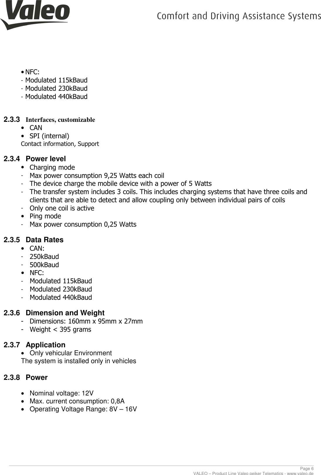    ________________________________________________________________________________________________________________________________ Page 6 VALEO – Product Line Valeo peiker Telematics - www.valeo.de • NFC: - Modulated 115kBaud - Modulated 230kBaud - Modulated 440kBaud  2.3.3 Interfaces, customizable • CAN • SPI (internal) Contact information, Support 2.3.4  Power level • Charging mode  - Max power consumption 9,25 Watts each coil - The device charge the mobile device with a power of 5 Watts - The transfer system includes 3 coils. This includes charging systems that have three coils and clients that are able to detect and allow coupling only between individual pairs of coils - Only one coil is active • Ping mode - Max power consumption 0,25 Watts 2.3.5  Data Rates • CAN: - 250kBaud - 500kBaud • NFC: - Modulated 115kBaud - Modulated 230kBaud - Modulated 440kBaud 2.3.6  Dimension and Weight - Dimensions: 160mm x 95mm x 27mm - Weight &lt; 395 grams 2.3.7  Application •  Only vehicular Environment The system is installed only in vehicles 2.3.8  Power  •  Nominal voltage: 12V •  Max. current consumption: 0,8A •  Operating Voltage Range: 8V – 16V     