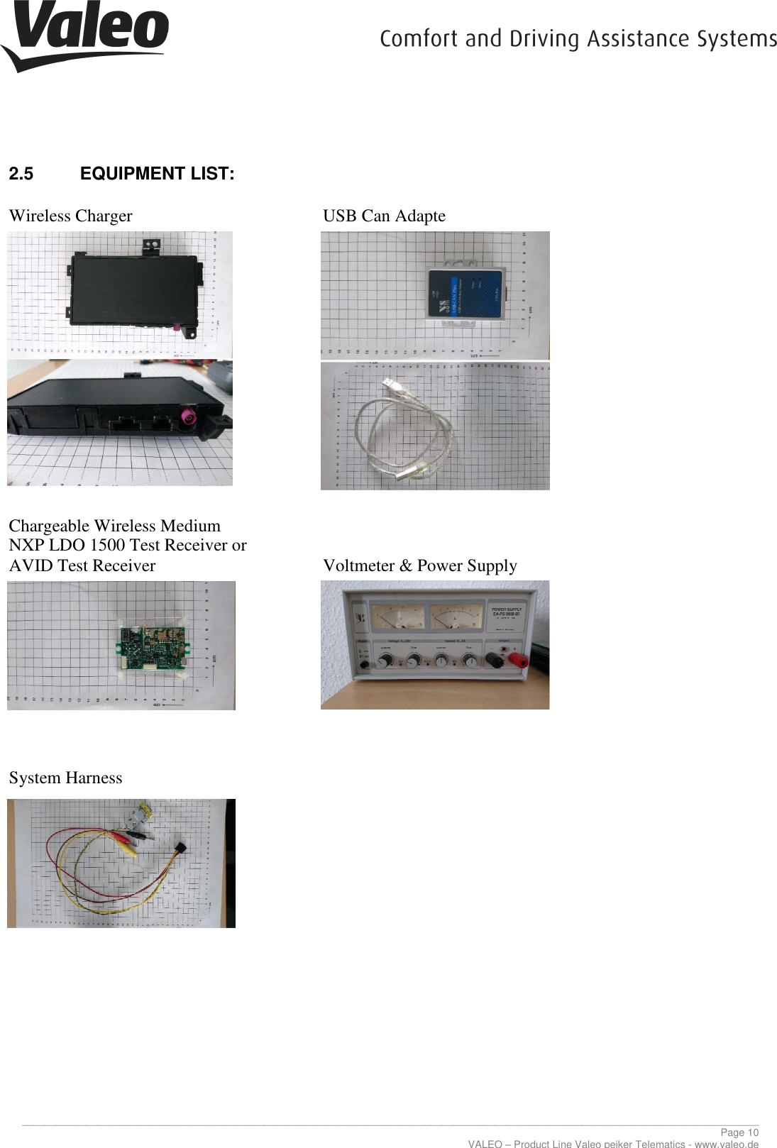     _____________________________________________________________________________________________________________________________2.5  EQUIPMENT LIST:  Wireless Charger                       Chargeable Wireless Medium NXP LDO 1500 Test Receiver or AVID Test Receiver                 System Harness                      _____________________________________________________________________________________________________________________________VALEO – Product Line Valeo peiker Telematics   USB Can Adapte   Voltmeter &amp; Power Supply  ________________________________________________________________________________________________________________________________ Page 10 Product Line Valeo peiker Telematics - www.valeo.de 