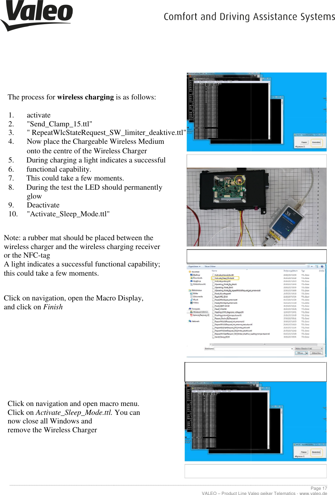     _____________________________________________________________________________________________________________________________   The process for wireless charging  1. activate 2. &quot;Send_Clamp_15.ttl&quot; 3. &quot; RepeatWlcStateRequest_SW_limiter_deaktive.ttl&quot;4. Now place the Chargeable Wireless Medium onto the centre of the Wireless Charger  5. During charging a light indicates a successful 6. functional capability. 7. This could take a few moments.8. During the test the LED should permanently             glow 9. Deactivate 10. &quot;Activate_Sleep_Mode.ttl&quot;   Note: a rubber mat should be placed between the wireless charger and the wireless charging receiver or the NFC-tag A light indicates a successful functional capability;this could take a few moments.    Click on navigation, open the Macro Display, and click on Finish           Click on navigation and open macro menu. Click on Activate_Sleep_Mode.ttl. now close all Windows and  remove the Wireless Charger       _____________________________________________________________________________________________________________________________VALEO – Product Line Valeo peiker Telematics wireless charging is as follows: RepeatWlcStateRequest_SW_limiter_deaktive.ttl&quot; Chargeable Wireless Medium onto the centre of the Wireless Charger   During charging a light indicates a successful  could take a few moments. During the test the LED should permanently  Note: a rubber mat should be placed between the  wireless charger and the wireless charging receiver  uccessful functional capability;  Click on navigation, open the Macro Display,  Click on navigation and open macro menu.  Activate_Sleep_Mode.ttl. You can  ________________________________________________________________________________________________________________________________ Page 17 Product Line Valeo peiker Telematics - www.valeo.de 