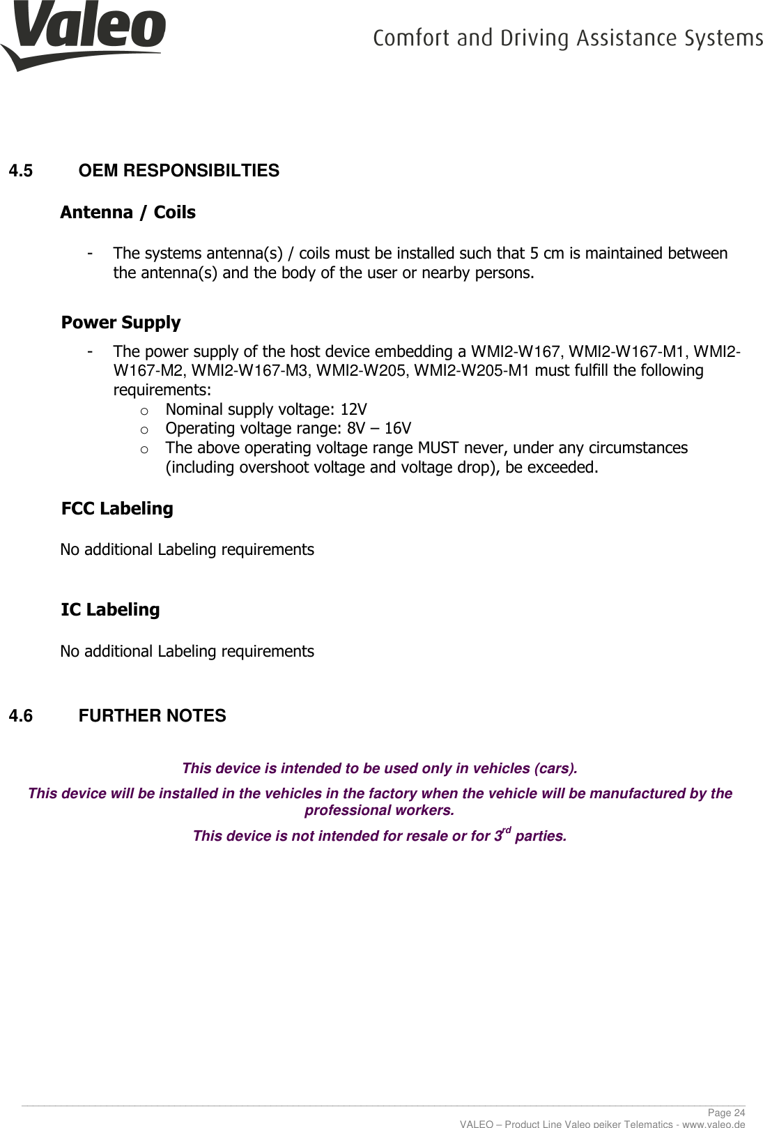    ________________________________________________________________________________________________________________________________ Page 24 VALEO – Product Line Valeo peiker Telematics - www.valeo.de 4.5  OEM RESPONSIBILTIES  Antenna / Coils   - The systems antenna(s) / coils must be installed such that 5 cm is maintained between the antenna(s) and the body of the user or nearby persons.   Power Supply   - The power supply of the host device embedding a WMI2-W167, WMI2-W167-M1, WMI2-W167-M2, WMI2-W167-M3, WMI2-W205, WMI2-W205-M1 must fulfill the following requirements:  o Nominal supply voltage: 12V o Operating voltage range: 8V – 16V o The above operating voltage range MUST never, under any circumstances (including overshoot voltage and voltage drop), be exceeded.      FCC Labeling   No additional Labeling requirements   IC Labeling   No additional Labeling requirements  4.6  FURTHER NOTES  This device is intended to be used only in vehicles (cars). This device will be installed in the vehicles in the factory when the vehicle will be manufactured by the professional workers. This device is not intended for resale or for 3rd parties.    