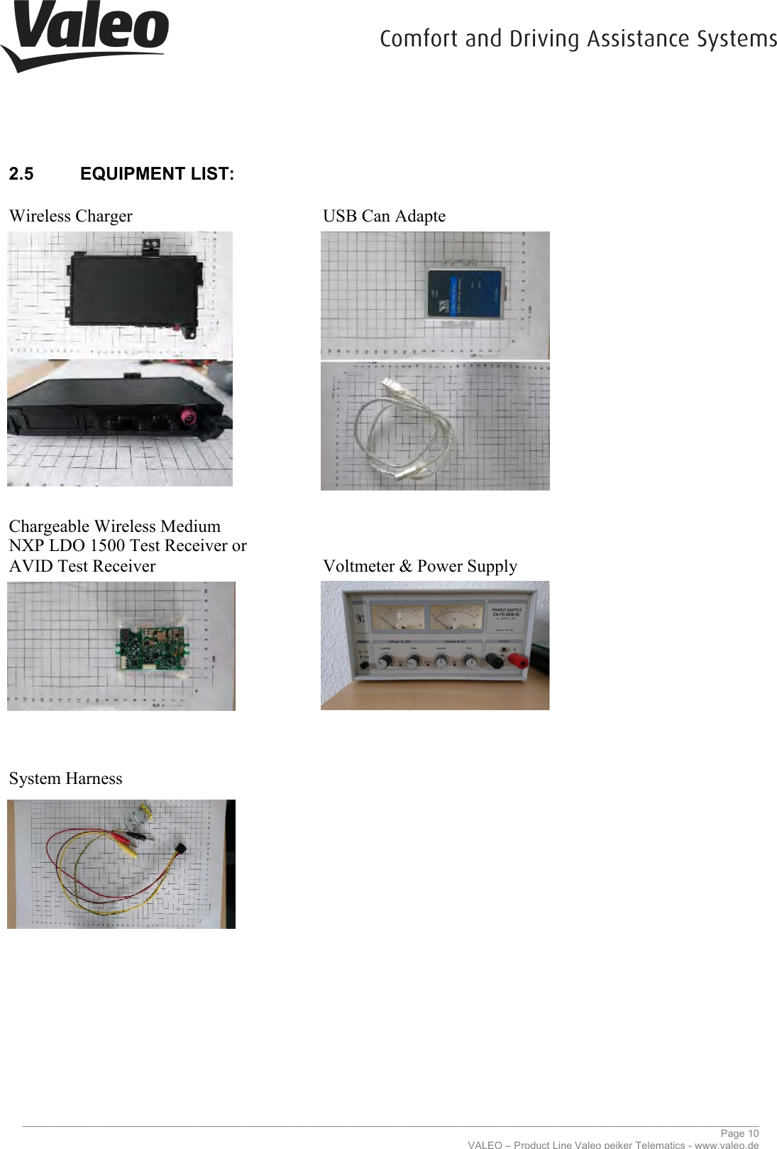     _____________________________________________________________________________________________________________________________2.5  EQUIPMENT LIST:  Wireless Charger                       Chargeable Wireless Medium NXP LDO 1500 Test Receiver or AVID Test Receiver                 System Harness                      _____________________________________________________________________________________________________________________________VALEO – Product Line Valeo peiker Telematics   USB Can Adapte   Voltmeter &amp; Power Supply  ________________________________________________________________________________________________________________________________ Page 10 Valeo peiker Telematics - www.valeo.de 