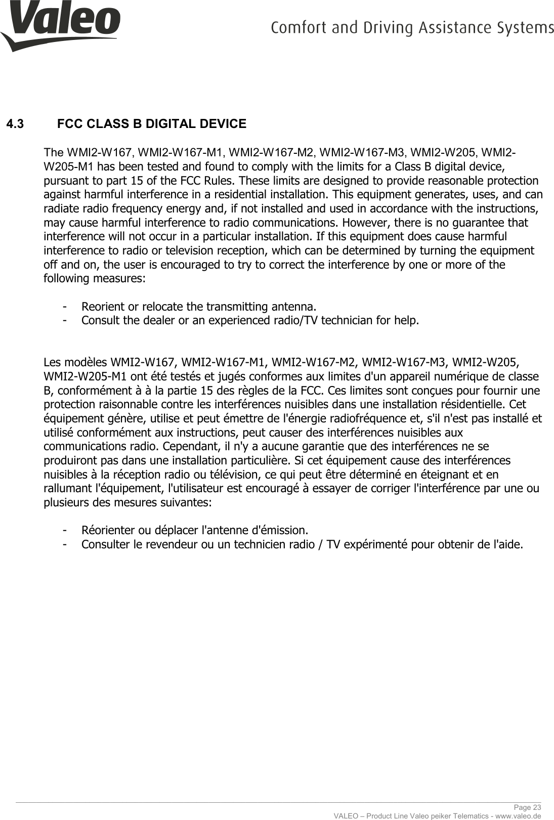     ________________________________________________________________________________________________________________________________ Page 23 VALEO – Product Line Valeo peiker Telematics - www.valeo.de 4.3  FCC CLASS B DIGITAL DEVICE  The WMI2-W167, WMI2-W167-M1, WMI2-W167-M2, WMI2-W167-M3, WMI2-W205, WMI2-W205-M1 has been tested and found to comply with the limits for a Class B digital device, pursuant to part 15 of the FCC Rules. These limits are designed to provide reasonable protection against harmful interference in a residential installation. This equipment generates, uses, and can radiate radio frequency energy and, if not installed and used in accordance with the instructions, may cause harmful interference to radio communications. However, there is no guarantee that interference will not occur in a particular installation. If this equipment does cause harmful interference to radio or television reception, which can be determined by turning the equipment off and on, the user is encouraged to try to correct the interference by one or more of the following measures:  - Reorient or relocate the transmitting antenna. - Consult the dealer or an experienced radio/TV technician for help.   Les modèles WMI2-W167, WMI2-W167-M1, WMI2-W167-M2, WMI2-W167-M3, WMI2-W205, WMI2-W205-M1 ont été testés et jugés conformes aux limites d&apos;un appareil numérique de classe B, conformément à à la partie 15 des règles de la FCC. Ces limites sont conçues pour fournir une protection raisonnable contre les interférences nuisibles dans une installation résidentielle. Cet équipement génère, utilise et peut émettre de l&apos;énergie radiofréquence et, s&apos;il n&apos;est pas installé et utilisé conformément aux instructions, peut causer des interférences nuisibles aux communications radio. Cependant, il n&apos;y a aucune garantie que des interférences ne se produiront pas dans une installation particulière. Si cet équipement cause des interférences nuisibles à la réception radio ou télévision, ce qui peut être déterminé en éteignant et en rallumant l&apos;équipement, l&apos;utilisateur est encouragé à essayer de corriger l&apos;interférence par une ou plusieurs des mesures suivantes:  - Réorienter ou déplacer l&apos;antenne d&apos;émission. - Consulter le revendeur ou un technicien radio / TV expérimenté pour obtenir de l&apos;aide.     