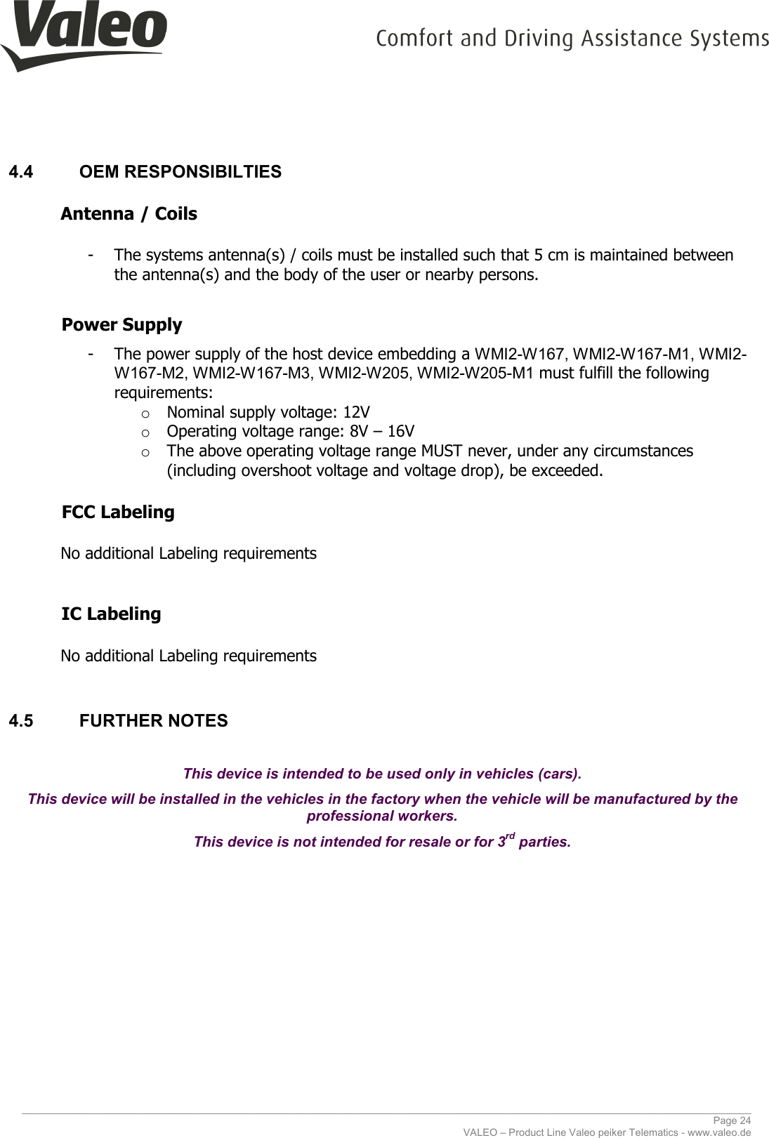     ________________________________________________________________________________________________________________________________ Page 24 VALEO – Product Line Valeo peiker Telematics - www.valeo.de 4.4  OEM RESPONSIBILTIES  Antenna / Coils   - The systems antenna(s) / coils must be installed such that 5 cm is maintained between the antenna(s) and the body of the user or nearby persons.   Power Supply   - The power supply of the host device embedding a WMI2-W167, WMI2-W167-M1, WMI2-W167-M2, WMI2-W167-M3, WMI2-W205, WMI2-W205-M1 must fulfill the following requirements:  o Nominal supply voltage: 12V o Operating voltage range: 8V – 16V o The above operating voltage range MUST never, under any circumstances (including overshoot voltage and voltage drop), be exceeded.      FCC Labeling   No additional Labeling requirements   IC Labeling   No additional Labeling requirements  4.5  FURTHER NOTES  This device is intended to be used only in vehicles (cars). This device will be installed in the vehicles in the factory when the vehicle will be manufactured by the professional workers. This device is not intended for resale or for 3rd parties.    