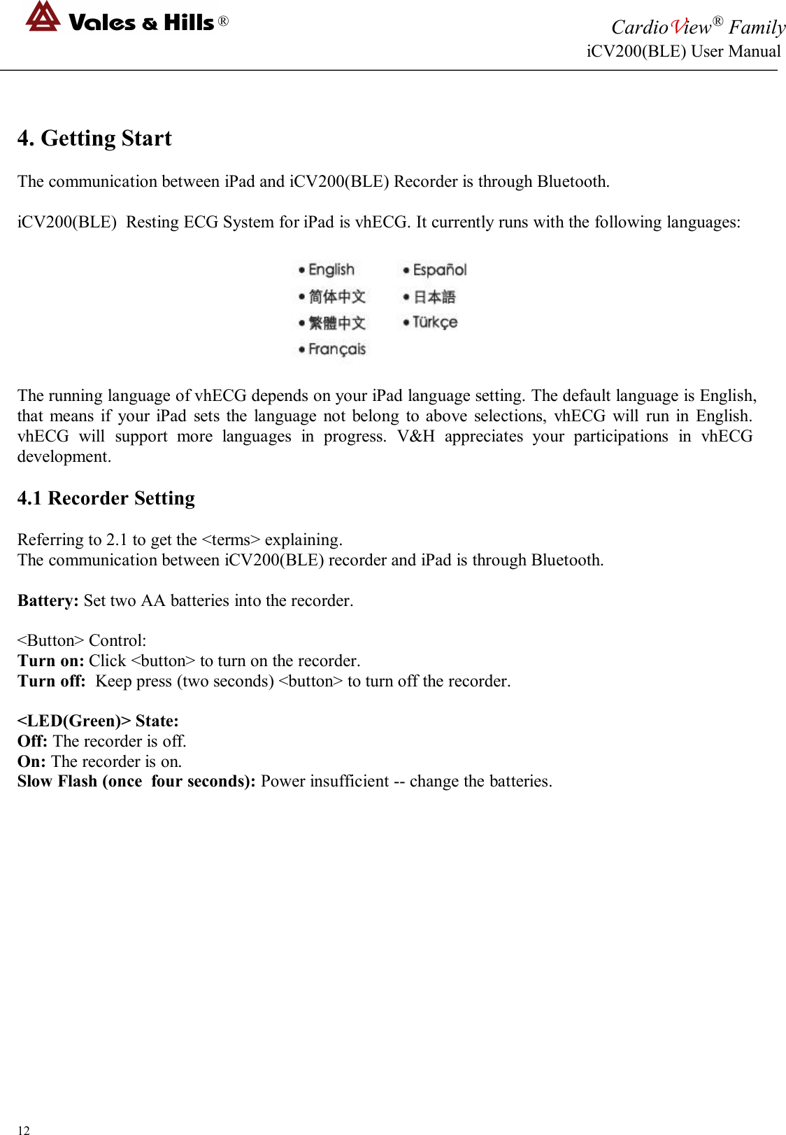 ®CardioView®FamilyiCV200(BLE) User Manual124. Getting StartThe communication between iPad and iCV200(BLE) Recorder is through Bluetooth.iCV200(BLE) Resting ECG System for iPad is vhECG. It currently runs with the following languages:The running language of vhECG depends on your iPad language setting. The default language is English,that means if your iPad sets the language not belong to above selections, vhECG will run in English.vhECG will support more languages in progress. V&amp;H appreciates your participations in vhECGdevelopment.4.1 Recorder SettingReferring to 2.1 to get the &lt;terms&gt; explaining.The communication between iCV200(BLE) recorder and iPad is through Bluetooth.Battery: Set two AA batteries into the recorder.&lt;Button&gt; Control:Turn on: Click &lt;button&gt; to turn on the recorder.Turn off: Keep press (two seconds) &lt;button&gt; to turn off the recorder.&lt;LED(Green)&gt; State:Off: The recorder is off.On: The recorder is on.Slow Flash (once four seconds): Power insufficient -- change the batteries.