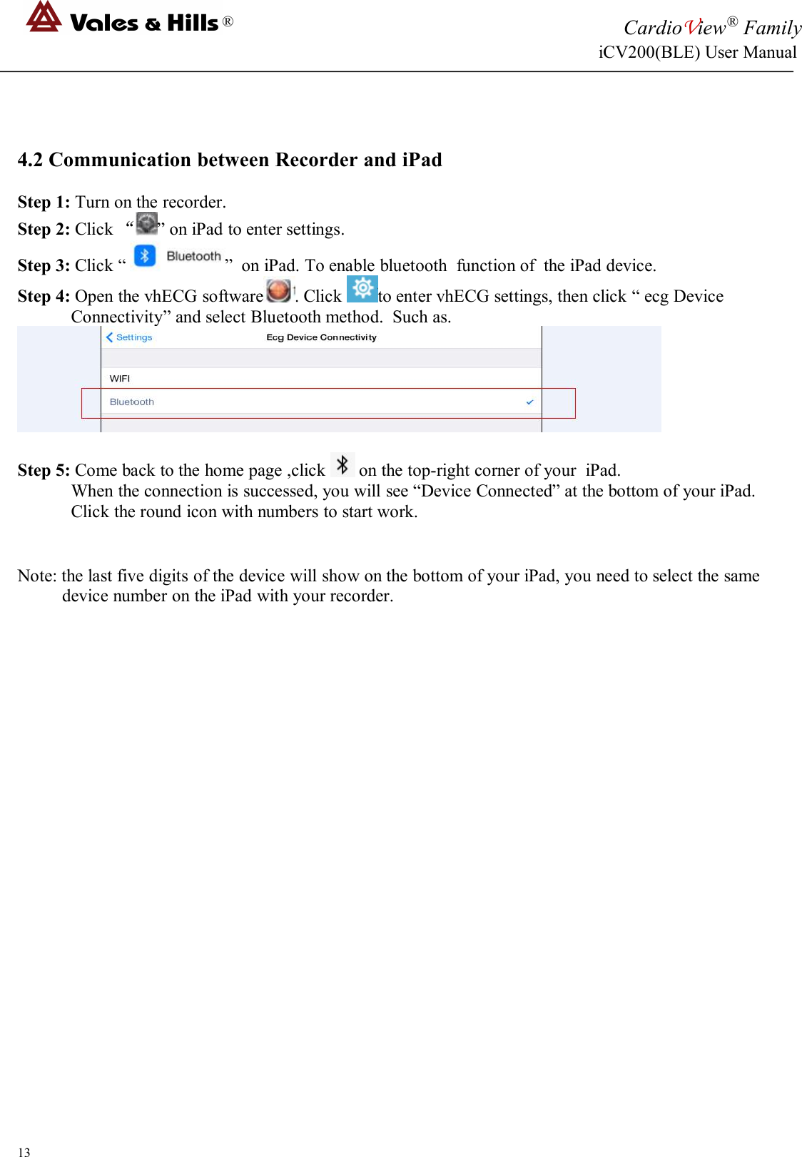 ®CardioView®FamilyiCV200(BLE) User Manual134.2 Communication between Recorder and iPadStep 1: Turn on the recorder.Step 2: Click “” on iPad to enter settings.Step 3: Click “ ” on iPad. To enable bluetooth function of the iPad device.Step 4: Open the vhECG software . Click to enter vhECG settings, then click “ ecg DeviceConnectivity” and select Bluetooth method. Such as.Step 5: Come back to the home page ,click on the top-right corner of your iPad.When the connection is successed, you will see “Device Connected” at the bottom of your iPad.Click the round icon with numbers to start work.Note: the last five digits of the device will show on the bottom of your iPad, you need to select the samedevice number on the iPad with your recorder.