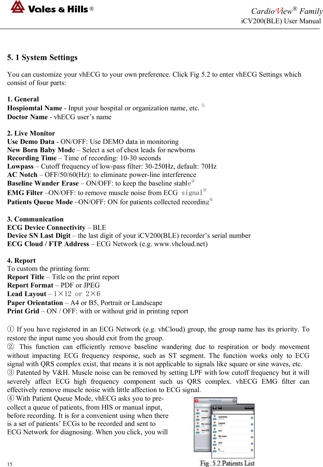 ®CardioView®FamilyiCV200(BLE) User Manual155. 1 System SettingsYou can customize your vhECG to your own preference. Click Fig 5.2 to enter vhECG Settings whichconsist of four parts:1. GeneralHospiomtal Name - Input your hospital or organization name, etc.①Doctor Name - vhECG user’s name2. Live MonitorUse Demo Data - ON/OFF: Use DEMO data in monitoringNew Born Baby Mode – Select a set of chest leads for newbornsRecording Time – Time of recording: 10-30 secondsLowpass – Cutoff frequency of low-pass filter: 30-250Hz, default: 70HzAC Notch – OFF/50/60(Hz): to eliminate power-line interferenceBaseline Wander Erase – ON/OFF: to keep the baseline stable②EMG Filter –ON/OFF: to remove muscle noise from ECG signal③Patients Queue Mode –ON/OFF: ON for patients collected recording④3. CommunicationECG Device Connectivity – BLEDevice SN Last Digit – the last digit of your iCV200(BLE) recorder’s serial numberECG Cloud / FTP Address – ECG Network (e.g. www.vhcloud.net)4. ReportTo custom the printing form:Report Title – Title on the print reportReport Format – PDF or JPEGLead Layout –1×12 or 2×6Paper Orientation – A4 or B5, Portrait or LandscapePrint Grid – ON / OFF: with or without grid in printing report①If you have registered in an ECG Network (e.g. vhCloud) group, the group name has its priority. Torestore the input name you should exit from the group.②This function can efficiently remove baseline wandering due to respiration or body movementwithout impacting ECG frequency response, such as ST segment. The function works only to ECGsignal with QRS complex exist, that means it is not applicable to signals like square or sine waves, etc.③Patented by V&amp;H. Muscle noise can be removed by setting LPF with low cutoff frequency but it willseverely affect ECG high frequency component such us QRS complex. vhECG EMG filter caneffectively remove muscle noise with little affection to ECG signal.④With Patient Queue Mode, vhECG asks you to pre-collect a queue of patients, from HIS or manual input,before recording. It is for a convenient using when thereis a set of patients’ ECGs to be recorded and sent toECG Network for diagnosing. When you click, you will