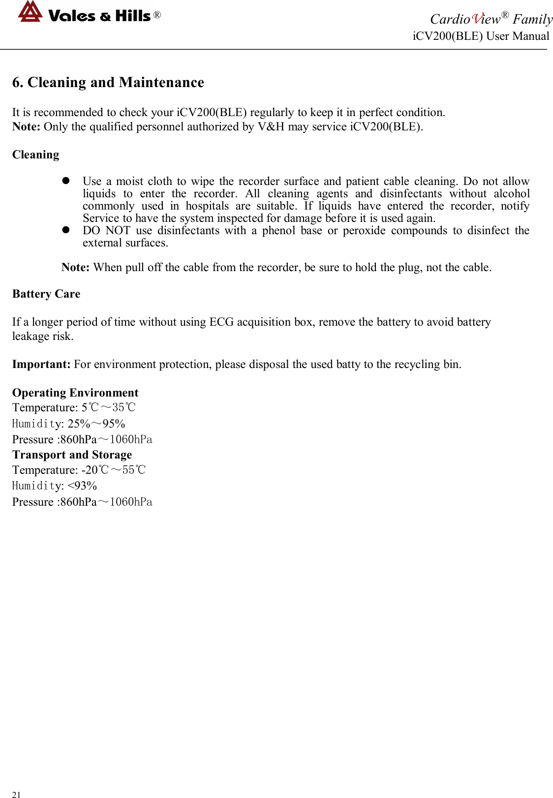 ®CardioView®FamilyiCV200(BLE) User Manual216. Cleaning and MaintenanceIt is recommended to check your iCV200(BLE) regularly to keep it in perfect condition.Note: Only the qualified personnel authorized by V&amp;H may service iCV200(BLE).CleaningUse a moist cloth to wipe the recorder surface and patient cable cleaning. Do not allowliquids to enter the recorder. All cleaning agents and disinfectants without alcoholcommonly used in hospitals are suitable. If liquids have entered the recorder, notifyService to have the system inspected for damage before it is used again.DO NOT use disinfectants with a phenol base or peroxide compounds to disinfect theexternal surfaces.Note: When pull off the cable from the recorder, be sure to hold the plug, not the cable.Battery CareIf a longer period of time without using ECG acquisition box, remove the battery to avoid batteryleakage risk.Important: For environment protection, please disposal the used batty to the recycling bin.Operating EnvironmentTemperature: 5℃～35℃Humidity: 25%～95%Pressure :860hPa～1060hPaTransport and StorageTemperature: -20℃～55℃Humidity: &lt;93%Pressure :860hPa～1060hPa