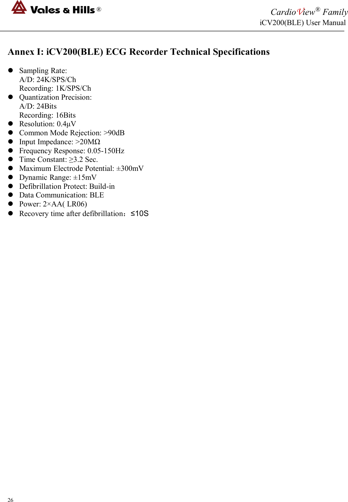 ®CardioView®FamilyiCV200(BLE) User Manual26Annex I: iCV200(BLE) ECG Recorder Technical SpecificationsSampling Rate:A/D: 24K/SPS/ChRecording: 1K/SPS/ChQuantization Precision:A/D: 24BitsRecording: 16BitsResolution: 0.4μVCommon Mode Rejection: &gt;90dBInput Impedance: &gt;20MΩFrequency Response: 0.05-150HzTime Constant: ≥3.2 Sec.Maximum Electrode Potential: ±300mVDynamic Range: ±15mVDefibrillation Protect: Build-inData Communication: BLEPower: 2×AA( LR06)Recovery time after defibrillation：≤10S