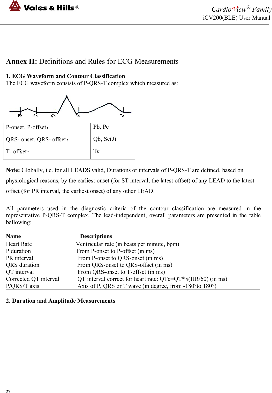 ®CardioView®FamilyiCV200(BLE) User Manual27Annex II: Definitions and Rules for ECG Measurements1. ECG Waveform and Contour ClassificationThe ECG waveform consists of P-QRS-T complex which measured as:P-onset, P-offset：Pb, PeQRS- onset, QRS- offset：Qb, Se(J)T- offset：TeNote: Globally, i.e. for all LEADS valid, Durations or intervals of P-QRS-T are defined, based onphysiological reasons, by the earliest onset (for ST interval, the latest offset) of any LEAD to the latestoffset (for PR interval, the earliest onset) of any other LEAD.All parameters used in the diagnostic criteria of the contour classification are measured in therepresentative P-QRS-T complex. The lead-independent, overall parameters are presented in the tablebellowing:Name DescriptionsHeart Rate Ventricular rate (in beats per minute, bpm)P duration From P-onset to P-offset (in ms)PR interval From P-onset to QRS-onset (in ms)QRS duration From QRS-onset to QRS-offset (in ms)QT interval From QRS-onset to T-offset (in ms)Corrected QT interval QT interval correct for heart rate: QTc=QT*√(HR/60) (in ms)P/QRS/T axis Axis of P, QRS or T wave (in degree, from -180°to 180°)2. Duration and Amplitude Measurements