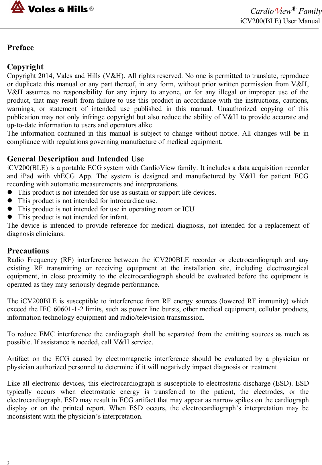 ®CardioView®FamilyiCV200(BLE) User Manual3PrefaceCopyrightCopyright 2014, Vales and Hills (V&amp;H). All rights reserved. No one is permitted to translate, reproduceor duplicate this manual or any part thereof, in any form, without prior written permission from V&amp;H,V&amp;H assumes no responsibility for any injury to anyone, or for any illegal or improper use of theproduct, that may result from failure to use this product in accordance with the instructions, cautions,warnings, or statement of intended use published in this manual. Unauthorized copying of thispublication may not only infringe copyright but also reduce the ability of V&amp;H to provide accurate andup-to-date information to users and operators alike.The information contained in this manual is subject to change without notice. All changes will be incompliance with regulations governing manufacture of medical equipment.General Description and Intended UseiCV200(BLE) is a portable ECG system with CardioView family. It includes a data acquisition recorderand iPad with vhECG App. The system is designed and manufactured by V&amp;H for patient ECGrecording with automatic measurements and interpretations.This product is not intended for use as sustain or support life devices.This product is not intended for introcardiac use.This product is not intended for use in operating room or ICUThis product is not intended for infant.The device is intended to provide reference for medical diagnosis, not intended for a replacement ofdiagnosis clinicians.PrecautionsRadio Frequency (RF) interference between the iCV200BLE recorder or electrocardiograph and anyexisting RF transmitting or receiving equipment at the installation site, including electrosurgicalequipment, in close proximity to the electrocardiograph should be evaluated before the equipment isoperated as they may seriously degrade performance.The iCV200BLE is susceptible to interference from RF energy sources (lowered RF immunity) whichexceed the IEC 60601-1-2 limits, such as power line bursts, other medical equipment, cellular products,information technology equipment and radio/television transmission.To reduce EMC interference the cardiograph shall be separated from the emitting sources as much aspossible. If assistance is needed, call V&amp;H service.Artifact on the ECG caused by electromagnetic interference should be evaluated by a physician orphysician authorized personnel to determine if it will negatively impact diagnosis or treatment.Like all electronic devices, this electrocardiograph is susceptible to electrostatic discharge (ESD). ESDtypically occurs when electrostatic energy is transferred to the patient, the electrodes, or theelectrocardiograph. ESD may result in ECG artifact that may appear as narrow spikes on the cardiographdisplay or on the printed report. When ESD occurs, the electrocardiograph’s interpretation may beinconsistent with the physician’s interpretation.