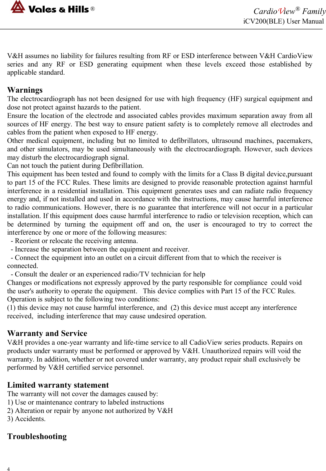 ®CardioView®FamilyiCV200(BLE) User Manual4V&amp;H assumes no liability for failures resulting from RF or ESD interference between V&amp;H CardioViewseries and any RF or ESD generating equipment when these levels exceed those established byapplicable standard.WarningsThe electrocardiograph has not been designed for use with high frequency (HF) surgical equipment anddose not protect against hazards to the patient.Ensure the location of the electrode and associated cables provides maximum separation away from allsources of HF energy. The best way to ensure patient safety is to completely remove all electrodes andcables from the patient when exposed to HF energy.Other medical equipment, including but no limited to defibrillators, ultrasound machines, pacemakers,and other simulators, may be used simultaneously with the electrocardiograph. However, such devicesmay disturb the electrocardiograph signal.Can not touch the patient during Defibrillation.This equipment has been tested and found to comply with the limits for a Class B digital device,pursuantto part 15 of the FCC Rules. These limits are designed to provide reasonable protection against harmfulinterference in a residential installation. This equipment generates uses and can radiate radio frequencyenergy and, if not installed and used in accordance with the instructions, may cause harmful interferenceto radio communications. However, there is no guarantee that interference will not occur in a particularinstallation. If this equipment does cause harmful interference to radio or television reception, which canbe determined by turning the equipment off and on, the user is encouraged to try to correct theinterference by one or more of the following measures:- Reorient or relocate the receiving antenna.- Increase the separation between the equipment and receiver.- Connect the equipment into an outlet on a circuit different from that to which the receiver isconnected.- Consult the dealer or an experienced radio/TV technician for helpChanges or modifications not expressly approved by the party responsible for compliance could voidthe user&apos;s authority to operate the equipment. This device complies with Part 15 of the FCC Rules.Operation is subject to the following two conditions:(1) this device may not cause harmful interference, and (2) this device must accept any interferencereceived, including interference that may cause undesired operation.Warranty and ServiceV&amp;H provides a one-year warranty and life-time service to all CadioView series products. Repairs onproducts under warranty must be performed or approved by V&amp;H. Unauthorized repairs will void thewarranty. In addition, whether or not covered under warranty, any product repair shall exclusively beperformed by V&amp;H certified service personnel.Limited warranty statementThe warranty will not cover the damages caused by:1) Use or maintenance contrary to labeled instructions2) Alteration or repair by anyone not authorized by V&amp;H3) Accidents.Troubleshooting