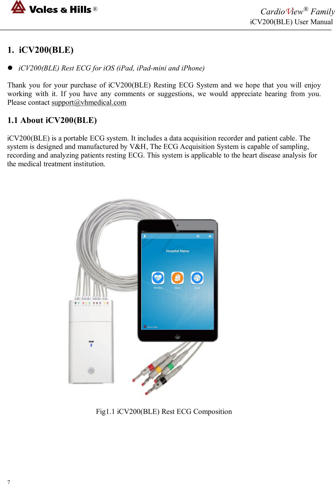 ®CardioView®FamilyiCV200(BLE) User Manual71. iCV200(BLE)iCV200(BLE) Rest ECG for iOS (iPad, iPad-mini and iPhone)Thank you for your purchase of iCV200(BLE) Resting ECG System and we hope that you will enjoyworking with it. If you have any comments or suggestions, we would appreciate hearing from you.Please contact support@vhmedical.com1.1 About iCV200(BLE)iCV200(BLE) is a portable ECG system. It includes a data acquisition recorder and patient cable. Thesystem is designed and manufactured by V&amp;H, The ECG Acquisition System is capable of sampling,recording and analyzing patients resting ECG. This system is applicable to the heart disease analysis forthe medical treatment institution.Fig1.1 iCV200(BLE) Rest ECG Composition