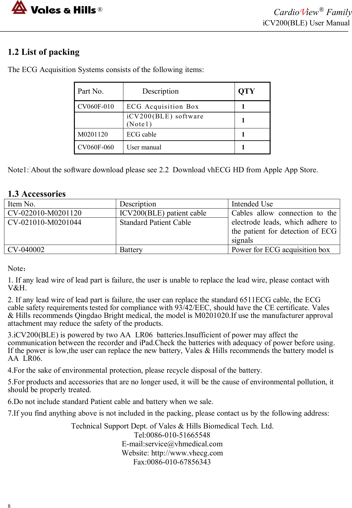 ®CardioView®FamilyiCV200(BLE) User Manual81.2 List of packingThe ECG Acquisition Systems consists of the following items:Part No.DescriptionQTYCV060F-010ECG Acquisition Box1iCV200(BLE) software(Note1)1M0201120ECG cable1CV060F-060User manual1Note1: About the software download please see 2.2 Download vhECG HD from Apple App Store.1.3 AccessoriesItem No.DescriptionIntended UseCV-022010-M0201120ICV200(BLE) patient cableCables allow connection to theelectrode leads, which adhere tothe patient for detection of ECGsignalsCV-021010-M0201044Standard Patient CableCV-040002BatteryPower for ECG acquisition boxNote：1. If any lead wire of lead part is failure, the user is unable to replace the lead wire, please contact withV&amp;H.2. If any lead wire of lead part is failure, the user can replace the standard 6511ECG cable, the ECGcable safety requirements tested for compliance with 93/42/EEC, should have the CE certificate. Vales&amp; Hills recommends Qingdao Bright medical, the model is M0201020.If use the manufacturer approvalattachment may reduce the safety of the products.3.iCV200(BLE) is powered by two AA LR06 batteries.Insufficient of power may affect thecommunication between the recorder and iPad.Check the batteries with adequacy of power before using.If the power is low,the user can replace the new battery, Vales &amp; Hills recommends the battery model isAA LR06.4.For the sake of environmental protection, please recycle disposal of the battery.5.For products and accessories that are no longer used, it will be the cause of environmental pollution, itshould be properly treated.6.Do not include standard Patient cable and battery when we sale.7.If you find anything above is not included in the packing, please contact us by the following address:Technical Support Dept. of Vales &amp; Hills Biomedical Tech. Ltd.Tel:0086-010-51665548E-mail:service@vhmedical.comWebsite: http://www.vhecg.comFax:0086-010-67856343